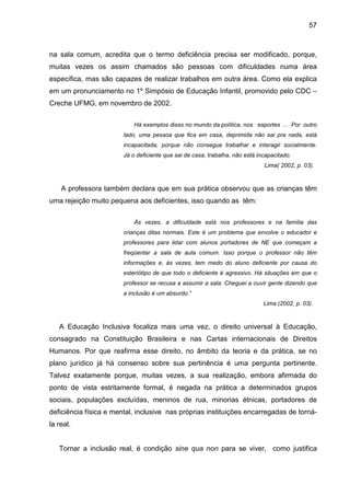 57



na sala comum, acredita que o termo deficiência precisa ser modificado, porque,
muitas vezes os assim chamados são pessoas com dificuldades numa área
específica, mas são capazes de realizar trabalhos em outra área. Como ela explica
em um pronunciamento no 1º Simpósio de Educação Infantil, promovido pelo CDC –
Creche UFMG, em novembro de 2002.

                            Há exemplos disso no mundo da política, nos esportes ... Por outro
                        lado, uma pessoa que fica em casa, deprimida não sai pra nada, está
                        incapacitada, porque não consegue trabalhar e interagir socialmente.
                        Já o deficiente que sai de casa, trabalha, não está incapacitado.
                                                                              Lima( 2002, p. 03).



    A professora também declara que em sua prática observou que as crianças têm
uma rejeição muito pequena aos deficientes, isso quando as têm:

                            Às vezes, a dificuldade está nos professores e na família das
                        crianças ditas normais. Este é um problema que envolve o educador e
                        professores para lidar com alunos portadores de NE que começam a
                        freqüentar a sala de aula comum. Isso porque o professor não têm
                        informações e, às vezes, tem medo do aluno deficiente por causa do
                        esteriótipo de que todo o deficiente é agressivo. Há situações em que o
                        professor se recusa a assumir a sala. Cheguei a ouvir gente dizendo que
                        a inclusão é um absurdo.”
                                                                              Lima (2002, p. 03).



   A Educação Inclusiva focaliza mais uma vez, o direito universal à Educação,
consagrado na Constituição Brasileira e nas Cartas internacionais de Direitos
Humanos. Por que reafirma esse direito, no âmbito da teoria e da prática, se no
plano jurídico já há consenso sobre sua pertinência é uma pergunta pertinente.
Talvez exatamente porque, muitas vezes, a sua realização, embora afirmada do
ponto de vista estritamente formal, é negada na prática a determinados grupos
sociais, populações excluídas, meninos de rua, minorias étnicas, portadores de
deficiência física e mental, inclusive nas próprias instituições encarregadas de torná-
la real.


   Tornar a inclusão real, é condição sine qua non para se viver, como justifica
 