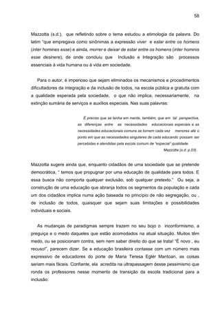 58



Mazzotta (s.d.), que refletindo sobre o tema estudou a etimologia da palavra. Do
latim “que empregava como sinônimas a expressão viver e estar entre os homens
(inter homines esse) e ainda, morrer e deixar de estar entre os homens (inter hominis
esse desinere), de onde concluiu que            Inclusão e Integração são           processos
essenciais à vida humana ou à vida em sociedade.


   Para o autor, é imperioso que sejam eliminados os mecanismos e procedimentos
dificultadores da integração e da inclusão de todos, na escola pública e gratuita com
a qualidade esperada pela sociedade, o que não implica, necessariamente, na
extinção sumária de serviços e auxílios especiais. Nas suas palavras:


                            É preciso que se tenha em mente, também, que em tal perspectiva,
                         as diferenças entre    as necessidades     educacionais especiais e as
                         necessidades educacionais comuns se tornem cada vez      menores até o
                         ponto em que as necessidades singulares de cada educando possam ser
                         percebidas e atendidas pela escola comum de “especial” qualidade.
                                                                           Mazzotta (s.d. p.03).



Mazzotta sugere ainda que, enquanto cidadãos de uma sociedade que se pretende
democrática, “ temos que propugnar por uma educação de qualidade para todos. E
essa busca não comporta qualquer exclusão, sob qualquer pretexto.” Ou seja, a
construção de uma educação que abranja todos os segmentos da população e cada
um dos cidadãos implica numa ação baseada no princípio de não segregação, ou ,
de inclusão de todos, quaisquer que sejam suas limitações e possibilidades
individuais e sociais.


   As mudanças de paradigmas sempre trazem no seu bojo o inconformismo, a
preguiça e o medo daqueles que estão acomodados na atual situação. Muitos têm
medo, ou se posicionam contra, sem nem saber direito do que se trata! “É novo , eu
recuso!”, parecem dizer. Se a educação brasileira contasse com um número mais
expressivo de educadores do porte de Maria Teresa Eglér Mantoan, as coisas
seriam mais fáceis. Confiante, ela acredita na ultrapassagem desse pessimismo que
ronda os professores nesse momento de transição da escola tradicional para a
inclusão:
 