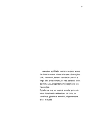 5




   Agradeço ao Criador que tem me dado tempo
de vivenciar meus diversos tempos: de imaginar,
criar, rascunhar, revisar, copidescar, passar a
limpo e no prelo demorar, ou não, os textos todos
de minha vida,chegando harmoniosamente aos
hipertextos.
Agradeço à vida por dar-me também tempo de
estar vivendo entre videoclipes de todos os
tamanhos, gêneros e filosofias, especialmente
a da Inclusão.
 