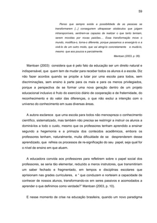 59


                          Penso que sempre existe a possibilidade de as pessoas se
                       transformarem [...] conseguirem ultrapassar obstáculos que julgam
                       intransponíveis, sentirem-se capazes de realizar o que tanto temiam,
                       serem movidas por novas paixões.... Essa transformação move o
                       mundo, modifica-o, torna-o diferente, porque passamos a enxergá-lo e a
                       vivê-lo de um outro modo, que vai atingi-lo concretamente   e mudá-lo,
                       mesmo que aos poucos e parcialmente.
                                                                      Mantoan (2003, p. 06).


   Mantoan (2003) considera que é pelo fato da educação ser um direito natural e
indispensável, que quem tem de mudar para receber todos os alunos é a escola. Diz
não fazer acordos quando se propõe a lutar por uma escola para todos, sem
discriminações, sem ensino à parte para os mais e para os menos privilegiados,
porque a perspectiva de se formar uma nova geração dentro de um projeto
educacional inclusivo é fruto do exercício diário de cooperação e de fraternidade, do
reconhecimento e do valor das diferenças, o que não exclui a intenção com o
universo do conhecimento em suas diversas áreas.


   A autora esclarece que uma escola para todos não menospreza o conhecimento
científico, sistematizado, mas também não precisa se restringir a instruir os alunos a
dominá-los a todo o custo, mesmo que os professores tenham aprendido a ensinar
segundo a hegemonia e a primazia dos conteúdos acadêmicos, embora os
professores tenham, naturalmente, muita dificuldade de se desprenderem desse
aprendizado, que refreia os processos de re-significação do seu papel, seja qual for
o nível de ensino em que atuem.


   A educadora convida aos professores para refletirem sobre o papel social dos
professores, se seria tão elementar, reduzido a meros instrutores, que transmitiriam
um saber fechado e fragmentado, em tempos e disciplinas escolares que
aprisionam nas grades curriculares, e “ que conduzem e norteiam a capacidade de
conhecer de nossos alunos, transformando-os em seres passivos e acomodados a
aprender o que definimos como verdade?” Mantoan (2003, p. 10).


   E nesse momento de crise na educação brasileira, quando um novo paradigma
 