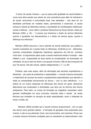 61



    O aluno da escola inclusiva – que se pauta pela igualdade de oportunidades e
numa nova ética escolar que advém de uma consciência para além do individual e
do social, circunscrito à comunidade local, mas planetária – não deve ter um
identidade pré-fixada em modelos ideais, permanentes e essenciais. A escola
inclusiva é aberta às diferentes culturas, a pluralidade de manifestações intelectuais,
sociais e afetivas – como refere o professor Boaventura de Souza Santos, citado por
Mantoan (2003, p. 34) : “ é preciso que tenhamos o direito de sermos diferentes
quando a igualdade nos descaracteriza e o direito de sermos iguais, quando a
diferença nos inferioriza.”


   Mantoan (2003) denuncia o aluno abstrato da escola tradicional, que justifica a
maneira excludente de a escola tratar as diferenças, dividindo-os em : deficientes,
carentes, comportados, inteligentes, hiperativos, agressivos, etc. Ela diz conhecer
muito bem os argumentos pelos quais a escola tradicional resiste à inclusão – eles
refletem a sua incapacidade de atuar diante da complexidade, da diversidade, da
variedade, do que é real nos seres e nos grupos humanos. Não se deve esquecer de
que “Os alunos não são virtuais, objetos categorizáveis [...] ”. ( p. 50)


   Portanto, para esta autora, além da eliminação das barreiras arquitetônicas e
atitudinais – por parte de professores e especialistas – a escola inclusiva pressupõe
o implemento de recursos de ensino e equipamentos especializados que atendam a
todas as necessidades educacionais do alunos – com ou sem deficiência – e a
prática de um ensino adequado às diferenças dos alunos em geral, oferecendo
alternativas que contemplem a diversidade, que deve ser do domínio dos futuros
professores. Para tanto, os cursos de formação de magistério necessitam sofrer
grandes modificações em seus currículos, incluindo neles o estudo           de certas
técnicas que compõem os serviços de apoio especializado, como o intérprete de
sinais, o braile, etc.


       Mantoan (2003) acredita que a escola inclusiva proporcionará - com os pais
dos alunos como grandes aliados - a formação de gerações mais preparadas para
viverem a vida na sua plenitude, livres, sem preconceitos, sem barreiras. Penas que
a escola inclusiva fornecerá condições para os estudantes se desenvolverem mais
 