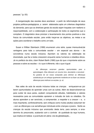 63



pessoas.” (p. 63)


   A reorganização das escolas deve acontecer a partir da reformulação de seus
projetos políticos-pedagógicos, a serem elaborados após um criterioso diagnóstico
da demanda, para que as diretrizes gerais da escola sejam traçadas com realismo e
responsabilidade, com a colaboração e participação de todos os segmentos que a
compõem. O diagnóstico deve priorizar o levantamento dos pontos positivos e dos
fracos da comunidade escolar, para então traçar-se os objetivos, as metas e as
ações para coordenar o trabalho como um todo.


   Susan e Willian Stainback (1999) enumeram uma série, quase imensurável,de
vantagens para toda a comunidade escolar – em especial aos alunos – da
convivência numa escola inclusiva. Apontam os valores da celebração da
diversidade, que faz a todos crescerem enquanto seres humanos e cidadãos éticos.
Já no prefácio da obra, citam Robert Barth (1990) que diz que o importante sobre as
pessoas e sobre as escolas – é o que é diferente, não o que é igual:

                           As    diferenças    encerram     grandes    oportunidades   para    a
                       aprendizagem. Elas oferecem um recurso livre, abundante e renovável .
                       Eu gostaria de ver nossa compulsão para eliminar as diferenças
                       substituída por um enfoque igualmente insistente em se fazer uso dessas
                       diferenças para melhorar as escolas. (p. xi).



   Nas salas de aula da escola inclusiva todas as crianças                enriquecem-se por
terem oportunidades de aprender umas com as outras. Além de desenvolverem-se
para cuidar de seus pares, acabam conquistando atitudes, habilidades e valores
necessários para as comunidades apoiarem a inclusão de todo os cidadãos. Os
alunos aprendem a ser sensíveis, a compreender, a respeitar e a crescer – e, o
mais importante, confortavelmente, sem chiliques como muitos adultos costumam ter
- com as diferenças e as semelhanças individuais entre crianças e jovens . Serão as
crianças da escola inclusiva que arrancarão desta terra, para sempre, a erva-
daninha do preconceito, acabando com o controle de qualidade da raça humana,
que implica em beleza e juventude em plena era da globalização...
 