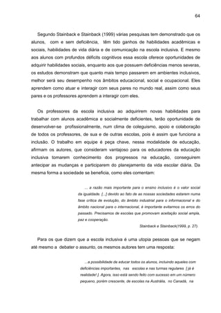 64



   Segundo Stainback e Stainback (1999) várias pesquisas tem demonstrado que os
alunos,   com e sem deficiência,     têm tido ganhos de habilidades acadêmicas e
sociais, habilidades de vida diária e de comunicação na escola inclusiva. E mesmo
aos alunos com profundos déficits cognitivos essa escola oferece oportunidades de
adquirir habilidades sociais, enquanto aos que possuem deficiências menos severas,
os estudos demonstram que quanto mais tempo passarem em ambientes inclusivos,
melhor será seu desempenho nos âmbitos educacional, social e ocupacional. Eles
aprendem como atuar e interagir com seus pares no mundo real, assim como seus
pares e os professores aprendem a interagir com eles.


   Os professores da escola inclusiva ao adquirirem novas habilidades para
trabalhar com alunos acadêmica e socialmente deficientes, terão oportunidade de
desenvolver-se profissionalmente, num clima de coleguismo, apoio e colaboração
de todos os professores, de sua e de outras escolas, pois é assim que funciona a
inclusão. O trabalho em equipe é peça chave, nessa modalidade de educação,
afirmam os autores, que consideram vantajoso para os educadores da educação
inclusiva tomarem conhecimento dos progressos na educação, conseguirem
antecipar as mudanças e participarem do planejamento da vida escolar diária. Da
mesma forma a sociedade se beneficia, como eles comentam:


                          ... a razão mais importante para o ensino inclusivo é o valor social
                      da igualdade. [...] devido ao fato de as nossas sociedades estarem numa
                      fase crítica de evolução, do âmbito industrial para o informacional e do
                      âmbito nacional para o internacional, é importante evitarmos os erros do
                      passado. Precisamos de escolas que promovam aceitação social ampla,
                      paz e cooperação.
                                                           Stainback e Stainback(1999, p. 27).


   Para os que dizem que a escola inclusiva é uma utopia pessoas que se negam
até mesmo a debater o assunto, os mesmos autores tem uma resposta:


                          ...a possibilidade de educar todos os alunos, incluindo aqueles com
                        deficiências importantes, nas escolas e nas turmas regulares [ já é
                        realidade! ]. Agora, isso está sendo feito com sucesso em um número
                        pequeno, porém crescente, de escolas na Austrália, no Canadá, na
 