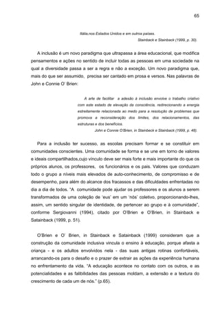 65


                          Itália,nos Estados Unidos e em outros países.
                                                            Stainback e Stainback (1999, p. 30).


   A inclusão é um novo paradigma que ultrapassa a área educacional, que modifica
pensamentos e ações no sentido de incluir todas as pessoas em uma sociedade na
qual a diversidade passa a ser a regra e não a exceção. Um novo paradigma que,
mais do que ser assumido, precisa ser cantado em prosa e versos. Nas palavras de
John e Connie O’ Brien:


                            A arte de facilitar a adesão à inclusão envolve o trabalho criativo
                       com este estado de elevação da consciência, redirecionando a energia
                       estreitamente relacionada ao medo para a resolução de problemas que
                       promova a reconsideração dos limites, dos relacionamentos, das
                       estruturas e dos benefícios.
                                  John e Connie O’Brien, in Stainbeck e Stainback (1999, p. 48).


   Para a inclusão ter sucesso, as escolas precisam formar e se constituir em
comunidades conscientes. Uma comunidade se forma e se une em torno de valores
e ideais compartilhados,cujo vínculo deve ser mais forte e mais importante do que os
próprios alunos, os professores, os funcionários e os pais. Valores que conduzam
todo o grupo a níveis mais elevados de auto-conhecimento, de compromisso e de
desempenho, para além do alcance dos fracassos e das dificuldades enfrentadas no
dia a dia de todos. “A comunidade pode ajudar os professores e os alunos a serem
transformados de uma coleção de ‘eus’ em um ‘nós’ coletivo, proporcionando-lhes,
assim, um sentido singular de identidade, de pertencer ao grupo e à comunidade”,
conforme Sergiovanni (1994), citado por O’Brien e O’Brien, in Stainback e
Satainback (1999, p. 51).


   O’Brien e O’ Brien, in Stainback e Satainback (1999) consideram que a
construção da comunidade inclusiva vincula o ensino à educação, porque afasta a
criança - e os adultos envolvidos nela - das suas antigas rotinas confortáveis,
arrancando-os para o desafio e o prazer de extrair as ações da experiência humana
no enfrentamento da vida. “A educação acontece no contato com os outros, e as
potencialidades e as falibilidades das pessoas moldam, a extensão e a textura do
crescimento de cada um de nós.” (p.65).
 
