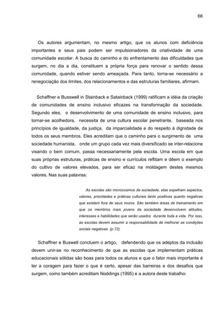 66




   Os autores argumentam, no mesmo artigo, que os alunos com deficiência
importantes e seus pais podem ser impulsionadores da criatividade de uma
comunidade escolar. A busca do caminho e do enfrentamento das dificuldades que
surgem, no dia a dia, constituem a própria força para renovar o sentido dessa
comunidade, quando estiver sendo ameaçada. Para tanto, torna-se necessário a
renegociação dos limites, dos relacionamentos e das estruturas familiares, afirmam.


  Schaffner e Busswell in Stainback e Satainback (1999) ratificam a idéia da criação
de comunidades de ensino inclusivo eficazes na transformação da sociedade.
Segundo eles, o desenvolvimento de uma comunidade de ensino inclusivo, para
tornar-se acolhedora, necessita de uma cultura escolar penetrante, baseada nos
princípios de igualdade, da justiça, da imparcialidade e do respeito à dignidade de
todos os seus membros. Eles acreditam que o caminho para o surgimento de uma
sociedade humanista, onde um grupo cada vez mais diversificado se inter-relacione
visando o bem comum, passa necessariamente pela escola. Uma escola em que
suas próprias estruturas, práticas de ensino e currículos reflitam e dêem o exemplo
do cultivo de valores elevados, para ser eficaz na moldagem destes mesmos
valores. Nas suas palavras:


                           As escolas são microcosmos da sociedade; elas espelham aspectos,
                       valores, prioridades e práticas culturais tanto positivas quanto negativas
                       que existem fora de seus muros. São também áreas de treinamento em
                       que os membros mais jovens da sociedade desenvolvem atitudes,
                       interesses e habilidades que serão usados durante toda a vida. Por isso,
                       as escolas devem assumir a responsabilidade de melhorar as condições
                       sociais negativas. (p.72).


   Schaffner e Buswell concluem o artigo, defendendo que os adeptos da inclusão
devem unir-se no reconhecimento de que as escolas que implementam práticas
educacionais sólidas são boas para todos os alunos e que o fator mais importante é
ter a coragem para fazer o que é certo, apesar das barreiras e dos desafios que
surgem, como também acreditam Noddings (1995) e a autora deste trabalho:
 