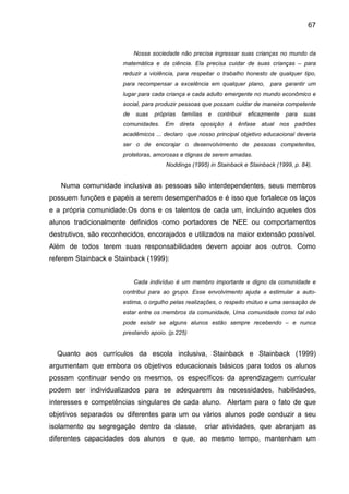 67


                            Nossa sociedade não precisa ingressar suas crianças no mundo da
                       matemática e da ciência. Ela precisa cuidar de suas crianças – para
                       reduzir a violência, para respeitar o trabalho honesto de qualquer tipo,
                       para recompensar a excelência em qualquer plano, para garantir um
                       lugar para cada criança e cada adulto emergente no mundo econômico e
                       social, para produzir pessoas que possam cuidar de maneira competente
                       de   suas   próprias   famílias    e   contribuir   eficazmente   para   suas
                       comunidades. Em direta oposição à ênfase atual nos padrões
                       acadêmicos ... declaro que nosso principal objetivo educacional deveria
                       ser o de encorajar o desenvolvimento de pessoas competentes,
                       protetoras, amorosas e dignas de serem amadas.
                                       Noddings (1995) in Stainback e Stainback (1999, p. 84).


   Numa comunidade inclusiva as pessoas são interdependentes, seus membros
possuem funções e papéis a serem desempenhados e é isso que fortalece os laços
e a própria comunidade.Os dons e os talentos de cada um, incluindo aqueles dos
alunos tradicionalmente definidos como portadores de NEE ou comportamentos
destrutivos, são reconhecidos, encorajados e utilizados na maior extensão possível.
Além de todos terem suas responsabilidades devem apoiar aos outros. Como
referem Stainback e Stainback (1999):


                            Cada indivíduo é um membro importante e digno da comunidade e
                       contribui para ao grupo. Esse envolvimento ajuda a estimular a auto-
                       estima, o orgulho pelas realizações, o respeito mútuo e uma sensação de
                       estar entre os membros da comunidade, Uma comunidade como tal não
                       pode existir se alguns alunos estão sempre recebendo – e nunca
                       prestando apoio. (p.225)


  Quanto aos currículos da escola inclusiva, Stainback e Stainback (1999)
argumentam que embora os objetivos educacionais básicos para todos os alunos
possam continuar sendo os mesmos, os específicos da aprendizagem curricular
podem ser individualizados para se adequarem às necessidades, habilidades,
interesses e competências singulares de cada aluno. Alertam para o fato de que
objetivos separados ou diferentes para um ou vários alunos pode conduzir a seu
isolamento ou segregação dentro da classe,               criar atividades, que abranjam as
diferentes capacidades dos alunos         e que, ao mesmo tempo, mantenham um
 