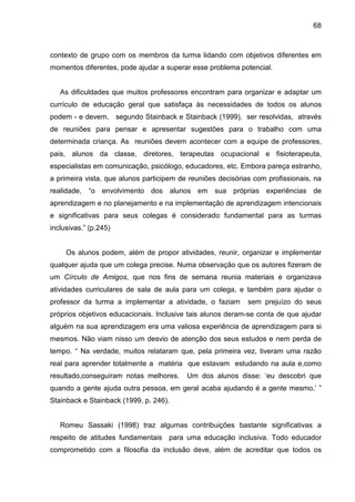 68



contexto de grupo com os membros da turma lidando com objetivos diferentes em
momentos diferentes, pode ajudar a superar esse problema potencial.


   As dificuldades que muitos professores encontram para organizar e adaptar um
currículo de educação geral que satisfaça às necessidades de todos os alunos
podem - e devem, segundo Stainback e Stainback (1999), ser resolvidas, através
de reuniões para pensar e apresentar sugestões para o trabalho com uma
determinada criança. As reuniões devem acontecer com a equipe de professores,
pais, alunos da classe, diretores, terapeutas ocupacional e fisioterapeuta,
especialistas em comunicação, psicólogo, educadores, etc. Embora pareça estranho,
a primeira vista, que alunos participem de reuniões decisórias com profissionais, na
realidade, “o envolvimento dos alunos em sua próprias experiências de
aprendizagem e no planejamento e na implementação de aprendizagem intencionais
e significativas para seus colegas é considerado fundamental para as turmas
inclusivas.” (p.245)


     Os alunos podem, além de propor atividades, reunir, organizar e implementar
qualquer ajuda que um colega precise. Numa observação que os autores fizeram de
um Círculo de Amigos, que nos fins de semana reunia materiais e organizava
atividades curriculares de sala de aula para um colega, e também para ajudar o
professor da turma a implementar a atividade, o faziam       sem prejuízo do seus
próprios objetivos educacionais. Inclusive tais alunos deram-se conta de que ajudar
alguém na sua aprendizagem era uma valiosa experiência de aprendizagem para si
mesmos. Não viam nisso um desvio de atenção dos seus estudos e nem perda de
tempo. “ Na verdade, muitos relataram que, pela primeira vez, tiveram uma razão
real para aprender totalmente a matéria que estavam estudando na aula e,como
resultado,conseguiram notas melhores.     Um dos alunos disse: ‘eu descobri que
quando a gente ajuda outra pessoa, em geral acaba ajudando é a gente mesmo.’ ”
Stainback e Stainback (1999, p. 246).


   Romeu Sassaki (1998) traz algumas contribuições bastante significativas a
respeito de atitudes fundamentais para uma educação inclusiva. Todo educador
comprometido com a filosofia da inclusão deve, além de acreditar que todos os
 