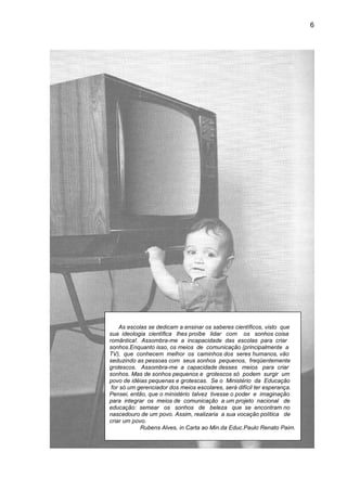 6




    As escolas se dedicam a ensinar os saberes científicos, visto que
sua ideologia científica lhes proíbe lidar com os sonhos coisa
romântica!. Assombra-me a incapacidade das escolas para criar
sonhos.Enquanto isso, os meios de comunicação (principalmente a
TV), que conhecem melhor os caminhos dos seres humanos, vão
seduzindo as pessoas com seus sonhos pequenos, freqüentemente
grotescos. Assombra-me a capacidade desses meios para criar
sonhos. Mas de sonhos pequenos e grotescos só podem surgir um
povo de idéias pequenas e grotescas. Se o Ministério da Educação
 for só um gerenciador dos meios escolares, será difícil ter esperança.
Pensei, então, que o ministério talvez tivesse o poder e imaginação
para integrar os meios de comunicação a um projeto nacional de
educação: semear os sonhos de beleza que se encontram no
nascedouro de um povo. Assim, realizaria a sua vocação política de
criar um povo.
            Rubens Alves, in Carta ao Min.da Educ.Paulo Renato Paim.
 