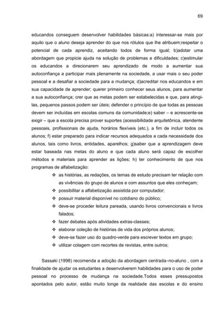 69



educandos conseguem desenvolver habilidades básicas:a) interessar-se mais por
aquilo que o aluno deseja aprender do que nos rótulos que lhe atribuem;respeitar o
potencial de cada aprendiz, aceitando todos de forma igual; b)adotar uma
abordagem que propicie ajuda na solução de problemas e dificuldades; c)estimular
os educandos a direcionarem seu aprendizado de modo a aumentar sua
autoconfiança a participar mais plenamente na sociedade, a usar mais o seu poder
pessoal e a desafiar a sociedade para a mudança; d)acreditar nos educandos e em
sua capacidade de aprender; querer primeiro conhecer seus alunos, para aumentar
a sua autoconfiança; crer que as metas podem ser estabelecidas e que, para atingi-
las, pequenos passos podem ser úteis; defender o princípio de que todas as pessoas
devem ser incluídas em escolas comuns da comunidade;e) saber – e acrescente-se
exigir – que a escola precisa prover suportes (acessibilidade arquitetônica, atendente
pessoais, profissionais de ajuda, horários flexíveis (etc.), a fim de incluir todos os
alunos; f) estar preparado para indicar recursos adequados a cada necessidade dos
alunos, tais como livros, entidades, aparelhos; g)saber que a aprendizagem deve
estar baseada nas metas do aluno e que cada aluno será capaz de escolher
métodos e materiais para aprender as lições; h) ter conhecimento de que nos
programas de alfabetização:
             as histórias, as redações, os temas de estudo precisam ter relação com
             as vivências do grupo de alunos e com assuntos que eles conheçam;
             possibilitar a alfabetização assistida por computador;
             possuir material disponível no cotidiano do público;
             deve-se proceder leitura pareada, usando livros convencionais e livros
             falados;
             fazer debates após atividades extras-classes;
             elaborar coleção de histórias de vida dos próprios alunos;
             deve-se fazer uso do quadro-verde para escrever textos em grupo;
             utilizar colagem com recortes de revistas, entre outros;


     Sassaki (1998) recomenda a adoção da abordagem centrada–no-aluno , com a
finalidade de ajudar os estudantes a desenvolverem habilidades para o uso de poder
pessoal no processo de mudança na sociedade.Todos esses pressupostos
apontados pelo autor, estão muito longe da realidade das escolas e do ensino
 