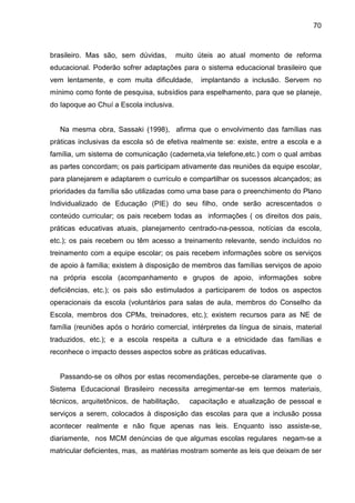 70



brasileiro. Mas são, sem dúvidas,        muito úteis ao atual momento de reforma
educacional. Poderão sofrer adaptações para o sistema educacional brasileiro que
vem lentamente, e com muita dificuldade,       implantando a inclusão. Servem no
mínimo como fonte de pesquisa, subsídios para espelhamento, para que se planeje,
do Iapoque ao Chuí a Escola inclusiva.


   Na mesma obra, Sassaki (1998), afirma que o envolvimento das famílias nas
práticas inclusivas da escola só de efetiva realmente se: existe, entre a escola e a
família, um sistema de comunicação (caderneta,via telefone,etc.) com o qual ambas
as partes concordam; os pais participam ativamente das reuniões da equipe escolar,
para planejarem e adaptarem o currículo e compartilhar os sucessos alcançados; as
prioridades da família são utilizadas como uma base para o preenchimento do Plano
Individualizado de Educação (PIE) do seu filho, onde serão acrescentados o
conteúdo curricular; os pais recebem todas as informações ( os direitos dos pais,
práticas educativas atuais, planejamento centrado-na-pessoa, notícias da escola,
etc.); os pais recebem ou têm acesso a treinamento relevante, sendo incluídos no
treinamento com a equipe escolar; os pais recebem informações sobre os serviços
de apoio à família; existem à disposição de membros das famílias serviços de apoio
na própria escola (acompanhamento e grupos de apoio, informações sobre
deficiências, etc.); os pais são estimulados a participarem de todos os aspectos
operacionais da escola (voluntários para salas de aula, membros do Conselho da
Escola, membros dos CPMs, treinadores, etc.); existem recursos para as NE de
família (reuniões após o horário comercial, intérpretes da língua de sinais, material
traduzidos, etc.); e a escola respeita a cultura e a etnicidade das famílias e
reconhece o impacto desses aspectos sobre as práticas educativas.


   Passando-se os olhos por estas recomendações, percebe-se claramente que o
Sistema Educacional Brasileiro necessita arregimentar-se em termos materiais,
técnicos, arquitetônicos, de habilitação,   capacitação e atualização de pessoal e
serviços a serem, colocados à disposição das escolas para que a inclusão possa
acontecer realmente e não fique apenas nas leis. Enquanto isso assiste-se,
diariamente, nos MCM denúncias de que algumas escolas regulares negam-se a
matricular deficientes, mas, as matérias mostram somente as leis que deixam de ser
 