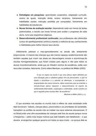 72



      Estratégias em pesquisas: aprendizado cooperativo, adaptação curricular,
      ensino de iguais, instrução direta, ensino recíproco, treinamento em
      habilidades sociais, instrução assistida por computador, treinamento em
      habilidades de estudar,etc.
      Novas formas de avaliação escolar: dependendo cada vez menos de testes
      padronizados, a escola usa novas formas para avaliar o progresso de cada
      aluno, rumo aos respectivos objetivos.
      Desenvolvimento profissional continuado: aos professores são oferecidos
      cursos de aperfeiçoamento contínuo,visando a melhoria de seu conhecimento
      e habilidades para melhor educar seus alunos.


   Infelizmente pobreza e mau-aproveitamento na escola são diretamente
proporcionais. A maioria das crianças que são menos capazes academicamente são
também aquelas que vivem nas áreas em desvantagens sociais e econômicas.As
escolas homogeneizadoras, que foram criadas para alguns e não para todos os
alunos incondicionalmente, ainda que se intitulem centros de excelência, estão com
seus dias contados, felizmente. Como refere Mantoan, no prefácio de Mittler (2003):


                           O que se espera da escola é que seus planos sejam definidos por
                       uma educação para a cidadania global, livre de preconceitos, a qual se
                       dispõe a reconhecer e a valorizar as diferenças, a incompletude, e
                       singularidades dos seres humanos, idéias essenciais para se entender a
                       inclusão.Esses planos requerem o desenvolvimento do espírito de
                       solidariedade,fraternidade, cooperação e coletividade, sendo contrário ao
                       que é regulado pelas escolas ditas “de excelência.”
                                                                 Mantoan in Mittler (2003, p. x).




   O que acontece nas escolas no mundo todo é reflexo de cada sociedade onde
elas funcionam. Valores, crenças,tabus, preconceitos e as prioridades da sociedade,
transpõem os portões da escola indo se instalar nos seus sistemas educacionais. E
no Brasil,onde uma cifra escandalosa de crianças está fora da escola porque nunca
a freqüentou – pelos mais torpes motivos que este trabalho vem detalhando – e que
deveria envergonhar qualquer governo em todos os seus níveis – ou porque dela se
 