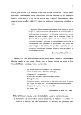 73



evadiu, por motivos que deveriam fazer corar muitos professores, a coisa não é
diferentes. Parafraseando Mittler pergunta-se: será que o mundo – e em especial o
Brasil – pode pagar o preço de não educar suas crianças? Respondendo não e
argumentando com Bennelt (1999), citado por Mittler, na obra referida, considera-se
que:


                          A primeira infância deve ser concebida não como apenas um período
                       em que as crianças necessitam individualmente de certas condições no
                       âmbito da saúde, da educação e do bem-estar, mas como um período
                       protegido que deve receber o melhor que a sociedade é capaz de
                       oferecer. Este é um período especial, em que as crianças precisam
                       experenciar felicidade e bem-estar, em que elas podem desenvolver-se
                       autonomamente, mas em relação às necessidades e aos direitos das
                       outras crianças e dos adultos; em que lhes é permitido ter suas
                       experiências educacionais, culturais e sociais no seu próprio passo, na
                       sociedade em que vivem.
                                                            Bennelt apud Mittler (2003, p.57 ).



   Ratificando a idéia da importância da boa educação para todas as crianças deste
planeta, desde a mais tenra infância, com a licença poética da poeta chilena
Gabrielle Mistral , com seus versos comoventes:


                    Nós somos culpados de muitos erros e de muitas faltas,
                    Mas nosso maior crime é abandonar as crianças,
                    Negligenciando a fonte da vida.
                    Muitas coisas de que nós precisamos podem esperar:
                    A criança não pode.
                    Exatamente agora é o tempo em que os seus ossos estão sendo formados,
                    Seu sangue está sendo feito e seus sentidos estão sendo desenvolvidos.
                    Para elas,não podemos responder “amanhã”.
                    Seu nome é Hoje.
                                                      Gabrielle Mistral, in Mittler (2003, p.40 ).



  Mittler (2003) acredita, e a autora deste trabalho concorda plenamente, que:
       Salamanca foi significativa porque esclareceu a filosofia e a prática da
       inclusão e resultou em um compromisso da maioria dos governos para
 
