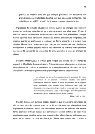 75



      gratuita, ao mesmo temo em que crianças portadoras de deficiência tem
      preferência nessa modalidade. Isso fez com que as escolas de Uganda, nos
      dois últimos anos [2001 – 2002] duplicassem o número de estudantes.


   O processo de exclusão educacional começa quando as crianças não entendem
o que um professor está dizendo ou o que se espera que elas façam. E isso é
comum, mesmo quando elas estão atentas e ansiosas para aprenderem. Sempre
haverá algumas delas para quem a matéria ou a tarefa parece muito complicada, até
mesmo quando os professores a explicam de forma diferente e a tornam mais
simples. Nesse clima, não é raro que crianças que passam por tais dificuldades
decidem que a falha se encontra nelas e não na escola, no currículo ou no professor
que não está planejando as suas aulas de forma acessível a todas as crianças da
classe.


   Conforme Mittler (2003) a fórmula para romper este círculo vicioso é tentar-se
prevenir a dificuldade de aprendizagem. Antes mesmo que elas surjam, o professor
deve planejar um currículo acessível em um ensino planejado de tal forma que fique
assegurado um modo de garantir uma aprendizagem efetiva, caso contrário:


                          As crianças que se sentem educacionalmente excluídas têm maior
                      probabilidade de se sentirem socialmente isoladas. Elas podem
                      experimentar ainda não apenas a perda de confiança em si próprias
                      como estudantes, mas também como indivíduos. Isso pode ser
                      disfarçado pelo comportamento provocativo, o que, por sua vez, pode
                      ativar medidas punitivas da escola ou dos colegas - esse fato pode isolar
                       ainda mais o aluno, talvez até o ponto de ser excluído.
                                                                          Mittler (2003, p. 140).


   O autor defende um currículo escolar acessível que proporcione para todos os
alunos, sem exceção, oportunidades de participar totalmente das atividades e para
experenciar o sucesso, sendo um fundamento essencial da inclusão. Da mesma
forma cobra que todos as escolas e as comunidades tenham sistemas de apoio mais
qualificados para aqueles alunos que experimentam algum tipo de dificuldade em
qualquer momento de sua escolarização. Alerta que muitos dos obstáculos
 