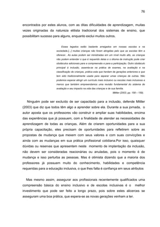 76



encontrados por estes alunos, com as ditas dificuldades de aprendizagem, muitas
vezes originadas da natureza elitista tradicional dos sistemas de ensino, que
possibilitam sucesso para alguns, enquanto exclui muitos outros.


                           Esses legados estão bastante arraigados em nossas escolas e na
                       sociedade.[...] muitas crianças não foram atingidas pelo que as escolas têm a
                       oferecer.. As aulas podem ser ministradas em um nível muito alto, as crianças
                       não podem entender o que é requerido delas e o idioma de instrução pode criar
                       obstáculos adicionais para a compreensão e para a participação. Outro obstáculo
                       principal à inclusão, assenta-se na prática de exames, na avaliação e na
                       classificação de crianças, prática esta que herdam de gerações anteriores e que
                       tem sido tradicionalmente usada para separar umas crianças de outras. Não
                       podemos esperar atingir um currículo mais inclusivo ou escolas mais inclusivas a
                       menos que também empreendamos uma revisão fundamental do sistema de
                       avaliação e seu impacto na vida das crianças e de sua família.
                                                                          Mittler (2003, pp. 158 – 159).


   Ninguém pode ser excluído de ser capacitado para a inclusão, defende Mittler
(2003) que diz que todos têm algo a aprender sobre ela. Durante a sua jornada, o
autor aposta que os professores vão construir e ampliar suas habilidades, encima
das experiências que já possuem, com a finalidade de atender as necessidades de
aprendizagem de todas as crianças. Além de criarem oportunidades para a sua
própria capacitação, eles precisam de oportunidades para refletirem sobre as
propostas de mudança que mexem com seus valores e com suas convicções e
ainda com as mudanças em sua prática profissional cotidiana.Por isso, quaisquer
dúvidas ou reservas que apresentem neste momento de implantação da inclusão,
não devem ser consideradas reacionárias ou anuladas, pois o momento é de
mudança e isso perturba as pessoas. Mas é otimista dizendo que a maioria dos
professores já possuem muito do conhecimento, habilidades e competência
requeridas para a educação inclusiva, o que lhes falta é confiança em seus atributos


  Mas mesmo assim, assegurar aos profissionais recentemente qualificados uma
compreensão básica do ensino inclusivo e de escolas inclusivas é o                             melhor
investimento que pode ser feito a longo prazo, pois sobre estes alicerces se
asseguram uma boa prática, que espera-se as novas gerações venham a ter.
 
