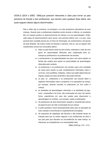 78



GOALS (QCA e DfEE, 1999),que parecem relevantes e úteis para tornar os pais
parceiros da Escola e dos professores, que servem para qualquer faixa etária, dos
quais seguem abaixo alguns discriminados :


         Pais e mães são os primeiros, os principais e os mais duradouros educadores de suas
         crianças. Quando pais e profissionais trabalham juntos durante a infância, os resultados
         têm um impacto positivo no desenvolvimento da criança e na sua aprendizagem. Então,
         cada etapa do desenvolvimento deve buscar uma parceria efetiva com o os pais. Uma
         parceria bem sucedida precisa de um fluxo de informação, de conhecimento e de perícia
         de duas direções. Há muitos modos de alcançar a parceria, mas as que se seguem são
         característica comuns de uma prática efetiva:
                             todos os pais devem sentir-se bem-vindos, estimados e úteis de uma
                             gama de oportunidades diferentes para colaboração entre as
                            crianças,os professores e os profissionais nas escolas;
                            o conhecimento e as especializações dos pais e de outros adultos na
                             família são usados para apoiar as oportunidades de aprendizagem
                             oferecidas pelo contexto;
                             os professores e os profissionais nas escolas usam uma variedade
                             de meios para manter os pais completamente informados sobre o
                             currículo, como panfletos, exibições, vídeos que estão disponíveis em
                             línguas usadas nos lares da família e discussão informal;
                             os pais, os   professores e os profissionais nas escolas falam e
                             registram informações sobre o progresso e as aquisições da criança,
                             por exemplo, fazendo reuniões ou elaborando um livro sobre a
                             criança;
                             as atividades de aprendizagem relevantes e as atividades de jogo,
                             como compartilhar e ler livros, são continuadas em casa. Da mesma
                             forma, experiências em casa são usadas para desenvolver a
                             aprendizagem no contexto , por exemplo, visitas e celebrações.
                             Os professores da área demonstram respeito e compreensão acerca
                             do papel do pai e da mãe na educação da sua criança;
                             A parte passada e futura desempenhada pelos pais na educação de
                             suas crianças é reconhecida e é explicitamente encorajada;
                             Os esquemas de adaptação são flexíveis e dão bastante tempo às
                             crianças para que se sintam seguras e aos profissionais da área e
                             aos pais para que discutam as circunstâncias de cada criança, os
                             interesses, as competências e as necessidades dela.
                                                                     Mittler (2003 pp. 210 – 211).
 