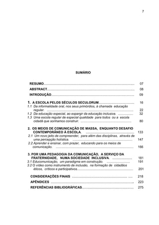 7




                                                  SUMÁRIO


  RESUMO......................................................................................................    07
  ABSTRACT..................................................................................................      08
  INTRODUÇÃO.............................................................................................        09

1. A ESCOLA PELOS SÉCULOS SECULORUM........................................                                      16
1.1 Da informalidade oral, nos seus primórdios, à chamada educação
    regular. .................................................................................................   22
1.2 Da educação especial, ao espargir da educação inclusiva. .................                                   32
1.3 Uma escola regular de especial qualidade para todos ou a escola
    cidadã que sonhamos construir. .........................................................                     80

2. OS MEIOS DE COMUNICAÇÃO DE MASSA, ENQUANTO DESAFIO
    CONTEMPORÂNEO À ESCOLA. ...................................................... 133
2.1 Um novo jeito de compreender, para além das disciplinas, através de
    uma percepção holística. ...................................................................        147
2.2 Aprender e ensinar, com prazer, educando para os meios de
   comunicação. ....................................................................................... 166

3. POR UMA PEDAGOGIA DA COMUNICAÇÃO, A SERVIÇO DA
   FRATERNIDADE, NUMA SOCIEDADE INCLUSIVA. ......................                                                181
3.1 Educomunicação, um paradigma em construção. ..........................                                       191
3.2 O vídeo como instrumento de inclusão, na formação de cidadãos
    éticos, críticos e participativos...............................................................             201

   CONSIDERAÇÕES FINAIS .............................................................. .....                     218
   APÊNDICES .............................................................................................       223
   REFERÊNCIAS BIBLIOGRÁFICAS..........................................................                          275
 