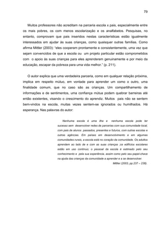 79



   Muitos professores não acreditam na parceria escola x pais, especialmente entre
os mais pobres, os com menos escolarização e os analfabetos. Pesquisas, no
entanto, comprovam que pais inseridos nestas características estão igualmente
interessados em ajudar às suas crianças, como quaisquer outras famílias. Como
afirma Mittler (2003): “eles cooperam prontamente e consistentemente, uma vez que
sejam convencidos de que a escola ou um projeto particular estão comprometidos
com o apoio às suas crianças para eles aprenderem genuinamente e por meio da
educação, escapar da pobreza para uma vida melhor.” (p. 211).


   O autor explica que uma verdadeira parceria, como em qualquer relação próxima,
implica em respeito mútuo, em vontade para aprender um como o outro, uma
finalidade comum, que no caso são as crianças. Um compartilhamento de
informações e de sentimentos, uma confiança mútua podem quebrar barreiras até
então existentes, visando o crescimento do aprendiz. Muitos pais não se sentem
bem-vindos na escola, muitas vezes sentem-se ignorados ou humilhados. Há
esperança. Nas palavras do autor:


                         Nenhuma escola é uma ilha e            nenhuma escola pode ter
                      sucesso sem desenvolver redes de parcerias com sua comunidade local,
                      com pais de alunos passados, presentes e futuros, com outras escolas e
                      outras agências. Em países em desenvolvimento e em algumas
                      comunidades rurais, a escola está no coração da comunidade. Os adultos
                      aprendem ao lado de e com as suas crianças ;os edifícios escolares
                      estão em uso contínuo; o pessoal da escola é estimado pelo seu
                      conhecimento e pela sua experiência, assim como pelo seu papel-chave
                      na ajuda das crianças da comunidade a aprender e a se desenvolver.
                                                                 Mittler (2003, pp.237 – 238).
 