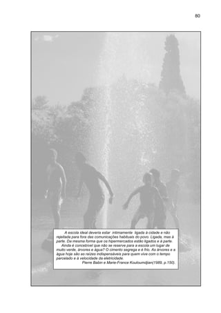 80




      A escola ideal deveria estar intimamente ligada à cidade e não
rejeitada para fora das comunicações habituais do povo. Ligada, mas à
parte. Da mesma forma que os hipermercados estão ligados e à parte.
    Ainda é concebível que não se reserve para a escola um lugar de
                                           para
muito verde, árvores e água? O cimento segrega e é frio. As árvores e a
água hoje são as raízes indispensáveis para quem vive com o tempo
parcelado e à velocidade da eletricidade.
                 Pierre Babin e Marie-France Kouloumdjian(1989, p.150).
                                          ce
 