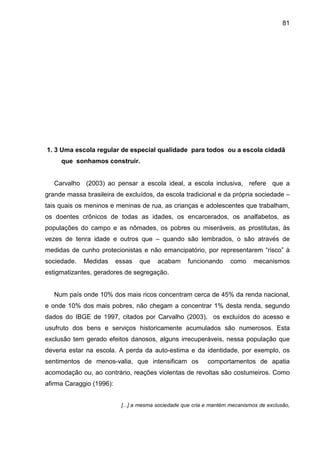 81




1. 3 Uma escola regular de especial qualidade para todos ou a escola cidadã
     que sonhamos construir.


   Carvalho (2003) ao pensar a escola ideal, a escola inclusiva, refere que a
grande massa brasileira de excluídos, da escola tradicional e da própria sociedade –
tais quais os meninos e meninas de rua, as crianças e adolescentes que trabalham,
os doentes crônicos de todas as idades, os encarcerados, os analfabetos, as
populações do campo e as nômades, os pobres ou miseráveis, as prostitutas, às
vezes de tenra idade e outros que – quando são lembrados, o são através de
medidas de cunho protecionistas e não emancipatório, por representarem “risco” à
sociedade.   Medidas      essas   que    acabam     funcionando      como     mecanismos
estigmatizantes, geradores de segregação.


   Num país onde 10% dos mais ricos concentram cerca de 45% da renda nacional,
e onde 10% dos mais pobres, não chegam a concentrar 1% desta renda, segundo
dados do IBGE de 1997, citados por Carvalho (2003), os excluídos do acesso e
usufruto dos bens e serviços historicamente acumulados são numerosos. Esta
exclusão tem gerado efeitos danosos, alguns irrecuperáveis, nessa população que
deveria estar na escola. A perda da auto-estima e da identidade, por exemplo, os
sentimentos de menos-valia, que intensificam os             comportamentos de apatia
acomodação ou, ao contrário, reações violentas de revoltas são costumeiros. Como
afirma Caraggio (1996):


                           [...] a mesma sociedade que cria e mantém mecanismos de exclusão,
 