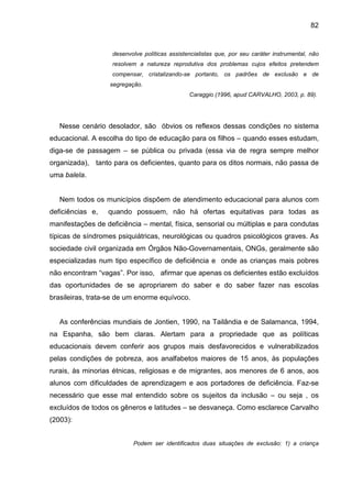 82


                   desenvolve políticas assistencialistas que, por seu caráter instrumental, não
                   resolvem a natureza reprodutiva dos problemas cujos efeitos pretendem
                   compensar, cristalizando-se portanto, os padrões de exclusão e de
                   segregação.
                                               Caraggio (1996, apud CARVALHO, 2003, p. 89).




   Nesse cenário desolador, são óbvios os reflexos dessas condições no sistema
educacional. A escolha do tipo de educação para os filhos – quando esses estudam,
diga-se de passagem – se pública ou privada (essa via de regra sempre melhor
organizada), tanto para os deficientes, quanto para os ditos normais, não passa de
uma balela.


   Nem todos os municípios dispõem de atendimento educacional para alunos com
deficiências e,   quando possuem, não há ofertas equitativas para todas as
manifestações de deficiência – mental, física, sensorial ou múltiplas e para condutas
típicas de síndromes psiquiátricas, neurológicas ou quadros psicológicos graves. As
sociedade civil organizada em Órgãos Não-Governamentais, ONGs, geralmente são
especializadas num tipo específico de deficiência e onde as crianças mais pobres
não encontram “vagas”. Por isso, afirmar que apenas os deficientes estão excluídos
das oportunidades de se apropriarem do saber e do saber fazer nas escolas
brasileiras, trata-se de um enorme equívoco.


   As conferências mundiais de Jontien, 1990, na Tailândia e de Salamanca, 1994,
na Espanha, são bem claras. Alertam para a propriedade que as políticas
educacionais devem conferir aos grupos mais desfavorecidos e vulnerabilizados
pelas condições de pobreza, aos analfabetos maiores de 15 anos, às populações
rurais, às minorias étnicas, religiosas e de migrantes, aos menores de 6 anos, aos
alunos com dificuldades de aprendizagem e aos portadores de deficiência. Faz-se
necessário que esse mal entendido sobre os sujeitos da inclusão – ou seja , os
excluídos de todos os gêneros e latitudes – se desvaneça. Como esclarece Carvalho
(2003):


                          Podem ser identificados duas situações de exclusão: 1) a criança
 