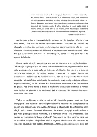 83


                      nunca esteve na escola e 2) a criança já freqüentou a escola e se evadiu.
                      No primeiro caso, a falta de acesso a, e ingresso na escola pode-se explicar
                      por: má distribuição geográfica de oferta existente; insuficiência de vagas [...]
                      Quanto à evasão, tem causas bem mais difusas, embora normalmente esteja
                      associada ao fracasso escolar. O aluno abandona a escola após repetir a
                      mesma série por vários anos e, se retorna, além da distorção idade/série
                      ,enfrenta como enorme obstáculo seu sentimento de auto-estima negativa...
                                                                            Carvalho (2003, p. 133).


   Ao discorrer sobre a complexidade do fracasso escolar brasileiro, Carvalho, na
obra citada,    diz que os alunos “preferencialmente” excluídos do sistema de
educação oriundos das camadas desfavorecidas economicamente são os                                 que
vivem em bolsões de miséria no Nordeste e na periferia dos centros urbanos, além
dos que apresentam distúrbios de aprendizagem, sendo ou não portadores de
alguma deficiência.


   Diante desta situação desastrosa em que se encontra a educação brasileira,
Carvalho (2003) sugere que se pense num sistema inclusivo progressivamente mais
justo, pressupondo a superação de inúmeras obstáculos, tais como : a extrema
pobreza da população de muitas regiões brasileiras; os baixos índices de
escolarização, decorrentes de inúmeras causas, como a má qualidade da educação
oferecida; a insatisfatória valorização do magistério, envolvendo os baixos salários,
as péssimas condições de trabalho, a formação inicial e continuada; os mecanismos
de gestão, nos níveis macro e micro; a insuficiente articulação horizontal e vertical
entre órgãos do governo e a sociedade civil; a escassez de recursos humanos,
materiais e financeiros .


   Todos os problemas apontados acima são bastante graves, mas, na área
pedagógica – que focaliza a temática principal deste trabalho e na qual pretende-se
prestar uma colaboração, em nível de formação e atualização de professores, com
relação ao incremento do uso do vídeo como ferramenta pedagógica de inclusão – o
que mais preocupa nesse momento, é a formação inicial dos professores, que
precisa ser repensada, tanto em nível de 2º Grau, como em nível superior, para que
se encontre soluções compatíveis com a urgente necessidade de melhorar as
respostas educativas das escolas brasileiras. A formação dos educadores deve ser
 