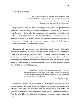 84



rica bastante para permitir:

                               [...] uma   aguda consciência da realidade em que irá atuar, uma
                        fundamentação teórica que permite uma ação coerente, além de uma
                        satisfatória instrumentação técnica que lhe possibilite uma ação eficaz [...]
                                                  Mazzotta (1993, apud CARVALHO, 2003, p. 163).


   As grades curriculares dos cursos de formação de magistério tem gerado muitas
polêmicas. Carvalho (2003) é da opinião que se eleve a capacidade crítica de todos
os professores – já que além de pedagógico, o ato educativo é eminentemente
político – para que percebam que a escola como instituição social está inserida em
contextos de injustiças e de desigualdades que precisam ser modificadas. Para que
estejam instrumentalizados a promoverem a educação com o sentido de formação e
não como transmissão de conhecimento apenas.


   É sabido de todos que a relação entre a habilitação acadêmica e o cotidiano das
escolas está dissociada. A carga horária dos estágios também é outro problema, é
ínfima, especialmente se comparada a outras formações, como a de psicólogo e de
jornalista, por exemplo. As universidades não incentivam a formação do professor-
pesquisador, o que seria muito valioso para a educação, como um todo. Como refere
Carvalho, na obra citada, a educação inclusiva precisa ter alta qualidade e estar
disponível a todos os cidadãos-alunos.


                           Todo professor, como professor de aprendizagem que é, deve ser
                    especialista no aluno, enquanto ser que evolui que constrói conhecimentos,
                    que tem sentimentos e desejos e que traz para a escola sua bagagem de
                    experiências de vida e de informações.
                                                                           Carvalho (2003, p. 168).


   A educação de quaisquer alunos deve ter como objetivo sua formação como
pessoas capazes de pensar e de agir, capazes de exercitar, plenamente, sua
cidadania. Isso requer do professor, além de habilidades e criatividade para
transmitir um saber crítico, uma enorme curiosidade ligada a interesses acadêmicos.
Para Carvalho (2003), isto é condição sine qua non, para que a escola inclusiva dê
certo:
 