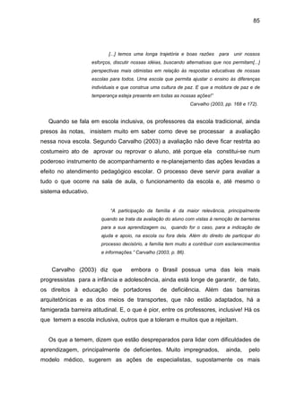 85




                            [...] temos uma longa trajetória e boas razões      para   unir nossos
                     esforços, discutir nossas idéias, buscando alternativas que nos permitam[...]
                     perspectivas mais otimistas em relação às respostas educativas de nossas
                     escolas para todos. Uma escola que permita ajustar o ensino às diferenças
                     individuais e que construa uma cultura de paz. E que a moldura de paz e de
                     temperança esteja presente em todas as nossas ações!”
                                                                   Carvalho (2003, pp. 168 e 172).


   Quando se fala em escola inclusiva, os professores da escola tradicional, ainda
presos às notas, insistem muito em saber como deve se processar a avaliação
nessa nova escola. Segundo Carvalho (2003) a avaliação não deve ficar restrita ao
costumeiro ato de aprovar ou reprovar o aluno, até porque ela constitui-se num
poderoso instrumento de acompanhamento e re-planejamento das ações levadas a
efeito no atendimento pedagógico escolar. O processo deve servir para avaliar a
tudo o que ocorre na sala de aula, o funcionamento da escola e, até mesmo o
sistema educativo.


                             “A participação da família é da maior relevância, principalmente
                         quando se trata da avaliação do aluno com vistas à remoção de barreiras
                         para a sua aprendizagem ou, quando for o caso, para a indicação de
                         ajuda e apoio, na escola ou fora dela. Além do direito de participar do
                         processo decisório, a família tem muito a contribuir com esclarecimentos
                         e informações.” Carvalho (2003, p. 86).


    Carvalho (2003) diz que            embora o Brasil possua uma das leis mais
progressistas para a infância e adolescência, ainda está longe de garantir, de fato,
os direitos à educação de portadores                de deficiência. Além das barreiras
arquitetônicas e as dos meios de transportes, que não estão adaptados, há a
famigerada barreira atitudinal. E, o que é pior, entre os professores, inclusive! Há os
que temem a escola inclusiva, outros que a toleram e muitos que a rejeitam.


   Os que a temem, dizem que estão despreparados para lidar com dificuldades de
aprendizagem, principalmente de deficientes. Muito impregnados,                    ainda,    pelo
modelo médico, sugerem as ações de especialistas, supostamente os mais
 