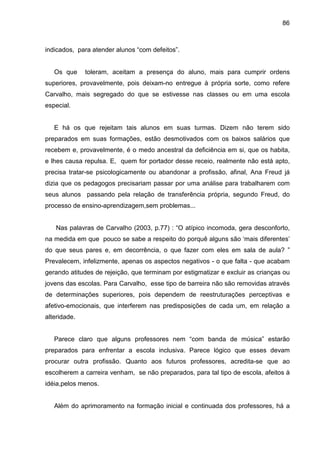 86



indicados, para atender alunos “com defeitos”.


   Os que     toleram, aceitam a presença do aluno, mais para cumprir ordens
superiores, provavelmente, pois deixam-no entregue à própria sorte, como refere
Carvalho, mais segregado do que se estivesse nas classes ou em uma escola
especial.


   E há os que rejeitam tais alunos em suas turmas. Dizem não terem sido
preparados em suas formações, estão desmotivados com os baixos salários que
recebem e, provavelmente, é o medo ancestral da deficiência em si, que os habita,
e lhes causa repulsa. E, quem for portador desse receio, realmente não está apto,
precisa tratar-se psicologicamente ou abandonar a profissão, afinal, Ana Freud já
dizia que os pedagogos precisariam passar por uma análise para trabalharem com
seus alunos passando pela relação de transferência própria, segundo Freud, do
processo de ensino-aprendizagem,sem problemas...


   Nas palavras de Carvalho (2003, p.77) : “O atípico incomoda, gera desconforto,
na medida em que pouco se sabe a respeito do porquê alguns são ‘mais diferentes’
do que seus pares e, em decorrência, o que fazer com eles em sala de aula? ”
Prevalecem, infelizmente, apenas os aspectos negativos - o que falta - que acabam
gerando atitudes de rejeição, que terminam por estigmatizar e excluir as crianças ou
jovens das escolas. Para Carvalho, esse tipo de barreira não são removidas através
de determinações superiores, pois dependem de reestruturações perceptivas e
afetivo-emocionais, que interferem nas predisposições de cada um, em relação a
alteridade.


   Parece claro que alguns professores nem “com banda de música” estarão
preparados para enfrentar a escola inclusiva. Parece lógico que esses devam
procurar outra profissão. Quanto aos futuros professores, acredita-se que ao
escolherem a carreira venham, se não preparados, para tal tipo de escola, afeitos à
idéia,pelos menos.


   Além do aprimoramento na formação inicial e continuada dos professores, há a
 
