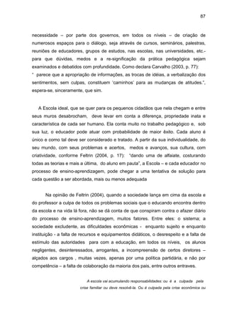 87



necessidade – por parte dos governos, em todos os níveis – de criação de
numerosos espaços para o diálogo, seja através de cursos, seminários, palestras,
reuniões de educadores, grupos de estudos, nas escolas, nas universidades, etc.-
para que dúvidas, medos e a re-significação da prática pedagógica sejam
examinados e debatidos com profundidade. Como declara Carvalho (2003, p. 77):
“ parece que a apropriação de informações, as trocas de idéias, a verbalização dos
sentimentos, sem culpas, constituem ‘caminhos’ para as mudanças de atitudes.”,
espera-se, sinceramente, que sim.


   A Escola ideal, que se quer para os pequenos cidadãos que nela chegam e entre
seus muros desabrocham, deve levar em conta a diferença, propriedade inata e
característica de cada ser humano. Ela conta muito no trabalho pedagógico e, sob
sua luz, o educador pode atuar com probabilidade de maior êxito. Cada aluno é
único e como tal deve ser considerado e tratado. A partir da sua individualidade, do
seu mundo, com seus problemas e acertos, medos e avanços, sua cultura, com
criatividade, conforme Feltrin (2004, p. 17):     “dando uma de alfaiate, costurando
todas as teorias e mais a última, do aluno em pauta”, a Escola – e cada educador no
processo de ensino-aprendizagem, pode chegar a uma tentativa de solução para
cada questão a ser abordada, mais ou menos adequada


      Na opinião de Feltrin (2004), quando a sociedade lança em cima da escola e
do professor a culpa de todos os problemas sociais que o educando encontra dentro
da escola e na vida lá fora, não se dá conta de que conspiram contra o afazer diário
do processo de ensino-aprendizagem, muitos fatores. Entre eles: o sistema; a
sociedade excludente, as dificuldades econômicas - enquanto sujeito e enquanto
instituição - a falta de recursos e equipamentos didáticos, o desrespeito e a falta de
estímulo das autoridades para com a educação, em todos os níveis, os alunos
negligentes, desinteressados, arrogantes, a incompreensão de certos diretores –
alçados aos cargos , muitas vezes, apenas por uma política partidária, e não por
competência – a falta de colaboração da maioria dos pais, entre outros entraves.


                           A escola vai acumulando responsabilidades: ou é a culpada pela
                       crise familiar ou deve resolvê-la. Ou é culpada pela crise econômica ou
 