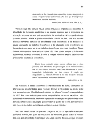 88


                       deve resolvê-la. Ou é culpada pela crise política ou deve solucioná-la. A
                       escola é responsável por praticamente tudo! Esse tipo de interpretação
                       desestrutura, desarma, desanima.
                                                    Gentili (1999, apud FELTRIN, 2004, p. 31).



   Verdade seja dita, sempre houve sérias dificuldades impostas aos docentes. A
dificuldade de formação acadêmica e as poucas chances que o profissional da
educação encontra em sua real necessidade de se atualizar. A incompetência dos
poderes públicos, aliada a grande diversidade cultural do país, com sua enorme
extensão territorial, somadas às dificuldades sócio-econômicas, e ao descaso e a
pouca valorização do trabalho do professor e da educação como investimento de
formação de um povo, tornam o trabalho do professor bem mais complexo. Diante
desses pressupostos, nem sempre – para não dizer quase sempre – é das mais
acolhedoras. Quando o trabalho é sério, é sempre intenso e exige a dedicação de
profissionais idealistas e sonhadores.


                           Diante dessa realidade, nossa atenção volta-se para o aluno
                       problema, com dificuldades de aprendizagem ou de relacionamento e
                       que, por isso mesmo, é rotulado como “mais diferente que os outros”,
                       incapacitado,   indisciplinado,   por   isso   mesmo,   é   tratado   com
                       desigualdade. [...] Incapaz! Diferente! E por isso, desigual e excluído,
                       real ou funcionalmente, do processo educativo!
                                                                           Feltrin (2004, p. 25).


   Na realidade, a escola assumindo a individualidade do aluno, valorizando as
diferenças ou singularidades, pode resolver, diminuir a intensidade ou, ainda, evitar
que se acentuem as dificuldades enfrentadas por alunos “comuns”, mas portadores
de NEE. Por uma série de presumidas incapacidades os alunos excluídos, não
portadores de deficiências, merecem e precisam de atenção dos professores e dos
demais profissionais da educação que compõem o quadro da escola, bem como dos
pais (seus e dos outros alunos) para auxiliarem na sua inclusão.


   Isso sem mencionar-se os que nem chegam a escola ou logo dela se evadem,
por vários motivos, tais quais as dificuldades de transporte, pouca cultura e vontade
dos pais, pela dificuldade de conseguir uma vaga próxima de casa, porque precisam
 