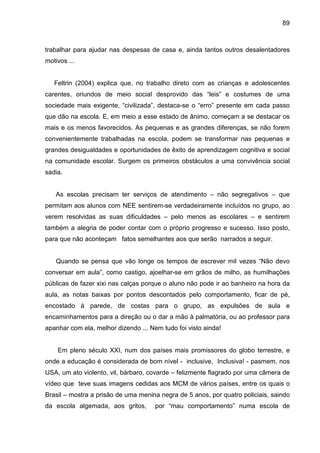89



trabalhar para ajudar nas despesas de casa e, ainda tantos outros desalentadores
motivos ...


   Feltrin (2004) explica que, no trabalho direto com as crianças e adolescentes
carentes, oriundos de meio social desprovido das “leis” e costumes de uma
sociedade mais exigente, “civilizada”, destaca-se o “erro” presente em cada passo
que dão na escola. E, em meio a esse estado de ânimo, começam a se destacar os
mais e os menos favorecidos. As pequenas e as grandes diferenças, se não forem
convenientemente trabalhadas na escola, podem se transformar nas pequenas e
grandes desigualdades e oportunidades de êxito de aprendizagem cognitiva e social
na comunidade escolar. Surgem os primeiros obstáculos a uma convivência social
sadia.


    As escolas precisam ter serviços de atendimento – não segregativos – que
permitam aos alunos com NEE sentirem-se verdadeiramente incluídos no grupo, ao
verem resolvidas as suas dificuldades – pelo menos as escolares – e sentirem
também a alegria de poder contar com o próprio progresso e sucesso. Isso posto,
para que não aconteçam fatos semelhantes aos que serão narrados a seguir.


    Quando se pensa que vão longe os tempos de escrever mil vezes “Não devo
conversar em aula”, como castigo, ajoelhar-se em grãos de milho, as humilhações
públicas de fazer xixi nas calças porque o aluno não pode ir ao banheiro na hora da
aula, as notas baixas por pontos descontados pelo comportamento, ficar de pé,
encostado à parede, de costas para o grupo, as expulsões de aula e
encaminhamentos para a direção ou o dar a mão à palmatória, ou ao professor para
apanhar com ela, melhor dizendo ... Nem tudo foi visto ainda!


    Em pleno século XXI, num dos países mais promissores do globo terrestre, e
onde a educação é considerada de bom nível - inclusive, Inclusiva! - pasmem, nos
USA, um ato violento, vil, bárbaro, covarde – felizmente flagrado por uma câmera de
vídeo que teve suas imagens cedidas aos MCM de vários países, entre os quais o
Brasil – mostra a prisão de uma menina negra de 5 anos, por quatro policiais, saindo
da escola algemada, aos gritos,       por “mau comportamento” numa escola de
 
