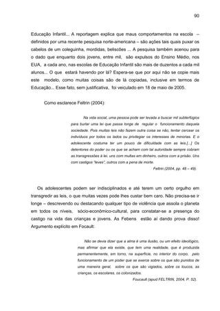 90



Educação Infantil... A reportagem explica que maus comportamentos na escola –
definidos por uma recente pesquisa norte-americana – são ações tais quais puxar os
cabelos de um coleguinha, mordidas, beliscões ... A pesquisa também acenou para
o dado que enquanto dois jovens, entre mil, são expulsos do Ensino Médio, nos
EUA, a cada ano, nas escolas de Educação Infantil são mais de duzentos a cada mil
alunos... O que estará havendo por lá? Espera-se que por aqui não se copie mais
este   modelo, como muitas coisas são de lá copiadas, inclusive em termos de
Educação... Esse fato, sem justificativa, foi veiculado em 18 de maio de 2005.


       Como esclarece Feltrin (2004):


                           Na vida social, uma pessoa pode ser levada a buscar mil subterfúgios
                    para burlar uma lei que passa longe de regular o funcionamento daquela
                    sociedade. Pois muitas leis não fazem outra coisa se não, tentar cercear os
                    indivíduos por todos os lados ou privilegiar os interesses de minorias. E o
                    adolescente costuma ter um pouco de dificuldade com as leis.[...] Os
                    detentores do poder ou os que se acham com tal autoridade sempre cobram
                    as transgressões à lei, uns com multas em dinheiro, outros com a prisão. Uns
                    com castigos “leves”, outros com a pena de morte.
                                                                    Feltrin (2004, pp. 48 – 49).




   Os adolescentes podem ser indisciplinados e até terem um certo orgulho em
transgredir as leis, o que muitas vezes pode lhes custar bem caro. Não precisa-se ir
longe – descrevendo ou destacando qualquer tipo de violência que assola o planeta
em todos os níveis,     sócio-econômico-cultural, para constatar-se a presença do
castigo na vida das crianças e jovens. As Febens             estão aí dando prova disso!
Argumento explícito em Focault:


                           Não se devia dizer que a alma é uma ilusão, ou um efeito ideológico,
                       mas afirmar que ela existe, que tem uma realidade, que é produzida
                       permanentemente, em torno, na superfície, no interior do corpo, pelo
                       funcionamento de um poder que se exerce sobre os que são punidos de
                       uma maneira geral,     sobre os que são vigiados, sobre os loucos, as
                       crianças, os escolares, os colonizados.
                                                        Foucault (apud FELTRIN, 2004, P. 52).
 