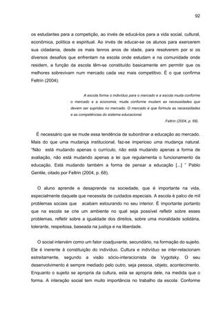 92



os estudantes para a competição, ao invés de educá-los para a vida social, cultural,
econômica, política e espiritual. Ao invés de educar-se os alunos para exercerem
sua cidadania, desde os mais tenros anos de idade, para resolverem por si os
diversos desafios que enfrentam na escola onde estudam e na comunidade onde
residem, a função da escola têm-se constituído basicamente em permitir que os
melhores sobrevivam num mercado cada vez mais competitivo. É o que confirma
Feltrin (2004):


                            A escola forma o indivíduo para o mercado e a escola muda conforme
                     o mercado e a economia; muda conforme mudam as necessidades que
                     devem ser supridas no mercado. O mercado é que formula as necessidades
                     e as competências do sistema educacional.
                                                                          Feltrin (2004, p. 68).


  É necessário que se mude essa tendência de subordinar a educação ao mercado.
Mais do que uma mudança institucional, faz-se imperioso uma mudança natural.
“Não   está mudando apenas o currículo, não está mudando apenas a forma de
avaliação, não está mudando apenas a lei que regulamenta o funcionamento da
educação. Está mudando também a forma de pensar a educação [...] ” Pablo
Gentile, citado por Feltrin (2004, p. 68).


   O aluno aprende e desaprende na sociedade, que é importante na vida,
especialmente daquele que necessita de cuidados especiais. A escola é palco de mil
problemas sociais que       acabam estourando no seu interior. É importante portanto
que na escola se crie um ambiente no qual seja possível refletir sobre esses
problemas, refletir sobre a igualdade dos direitos, sobre uma moralidade solidária,
tolerante, respeitosa, baseada na justiça e na liberdade.


   O social intervém como um fator coadjuvante, secundário, na formação do sujeito.
Ele é inerente à constituição do indivíduo. Cultura e indivíduo se inter-relacionam
estreitamente,    segundo    a   visão    sócio-interacionista    de   Vygotsky.      O     seu
desenvolvimento é sempre mediado pelo outro, seja pessoa, objeto, acontecimento.
Enquanto o sujeito se apropria da cultura, esta se apropria dele, na medida que o
forma. A interação social tem muito importância no trabalho da escola: Conforme
 