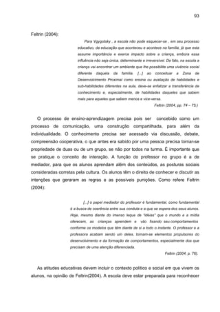 93



Feltrin (2004):
                           Para Vgygotsky , a escola não pode esquecer-se , em seu processo
                       educativo, da educação que aconteceu e acontece na família, já que esta
                       assume importância e exerce impacto sobre a criança, embora essa
                       influência não seja única, determinante e irreversível. De fato, na escola a
                       criança vai encontrar um ambiente que lhe possibilita uma vivência social
                       diferente   daquela   da   família.   [...]   ao   conceituar    a   Zona    de
                       Desenvolvimento Proximal como ensina ou avaliação de habilidades e
                       sub-habilidades diferentes na aula, deve-se enfatizar a transferência de
                       conhecimento e, especialmente, de habilidades daqueles que sabem
                       mais para aqueles que sabem menos e vice-versa.
                                                                          Feltrin (2004, pp. 74 – 75.)


   O processo de ensino-aprendizagem precisa pois ser                      concebido como um
processo de comunicação, uma construção compartilhada, para além da
individualidade. O conhecimento precisa ser acessado via discussão, debate,
compreensão cooperativa, o que antes era sabido por uma pessoa precisa tornar-se
propriedade de duas ou de um grupo, se não por todos na turma. É importante que
se pratique o conceito de interação. A função do professor no grupo é a de
mediador, para que os alunos aprendam além dos conteúdos, as posturas sociais
consideradas corretas pela cultura. Os alunos têm o direito de conhecer e discutir as
intenções que geraram as regras e as possíveis punições. Como refere Feltrin
(2004):


                          [...] o papel mediador do professor é fundamental, como fundamental
                   é a busca de coerência entre sua conduta e a que se espera dos seus alunos.
                   Hoje, mesmo diante do imenso leque de “idéias” que o mundo e a mídia
                   oferecem, as    crianças aprendem e         vão fixando seu comportamentos
                   conforme os modelos que têm diante de si a todo o instante. O professor e a
                   professora acabam sendo um deles, tornam-se elementos propulsores do
                   desenvolvimento e da formação de comportamentos, especialmente dos que
                   precisam de uma atenção diferenciada.
                                                                                Feltrin (2004, p. 76).



   As atitudes educativas devem incluir o contexto político e social em que vivem os
alunos, na opinião de Feltrin(2004). A escola deve estar preparada para reconhecer
 