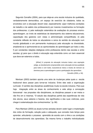 95




   Segundo Carvalho (2004), para que eleja-se uma escola inclusiva de qualidade,
verdadeiramente democrática, um espaço de exercício de cidadania, todos os
envolvidos com a educação devem lutar, especialmente: a)por melhores condições
de trabalho e de salário dos professores;b) por maiores investimentos na formação
dos professores; c) pela realização sistemática de avaliações do processo ensino-
aprendizagem, ao invés de estatísticas de desempenho dos sistema educacionais;
capacitação dos gestores com vistas à administração compartilhada; d) pela
constante reflexão de todos os educadores a cerca do sentido da educação num
mundo globalizado e em permanente mudança;e) pela educação na diversidade,
ampliando-se e aprimorando-se as oportunidades de aprendizagem por toda a vida;
f) por constantes relações dialógicas entre professores dentro das escolas e entre
escolas; g) para que o direito à educação seja entendida como um bem essencial
que deve ser extensivo a todos.


                           [Afinal:] A proposta da educação inclusiva traduz uma aspiração
                        antiga, se devidamente compreendida como educação de boa qualidade
                        para todos e com todos, buscando-se meios e modos de remover as
                        barreiras para a aprendizagem e para a participação dos aprendizes.
                                                                      Carvalho (2004, p. 64).



   Mantoan (2003) também aponta uma série de mudanças pelas quais a escola
tradicional deve passar para tornar-se inclusiva. Entre eles está a organização
curricular. O sentido das disciplinas acadêmicas muda na escola inclusiva. Para que
haja   integração entre as áreas do conhecimento e este atinja a concepção
transversal nas propostas não disciplinares, as disciplinas passam a ser meios e
não fins em si mesmas. “O estudo das disciplinas partirá das experiências de vida
dos alunos, seus saberes e fazeres, dos significados e das suas vivências, para
chegar à sistematização dos conhecimentos.” (p. 66)


   Para Mantoan (2003) as atuais turmas seriadas devem ceder lugar a implantação
dos ciclos de formação, solução justa e adequada, que concede mais tempo para
aprender, articulando o processo aprendido de acordo com o ritmo e as condições
de desenvolvimento dos aprendizes. Da mesma forma o trabalho individualizado
 