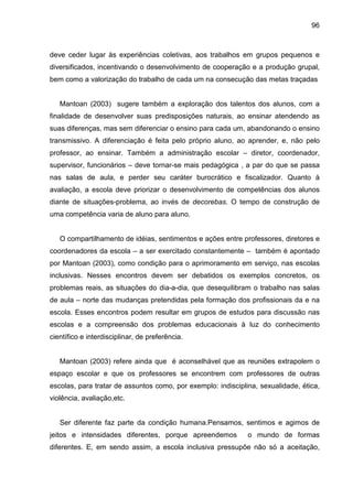 96



deve ceder lugar às experiências coletivas, aos trabalhos em grupos pequenos e
diversificados, incentivando o desenvolvimento de cooperação e a produção grupal,
bem como a valorização do trabalho de cada um na consecução das metas traçadas


   Mantoan (2003) sugere também a exploração dos talentos dos alunos, com a
finalidade de desenvolver suas predisposições naturais, ao ensinar atendendo as
suas diferenças, mas sem diferenciar o ensino para cada um, abandonando o ensino
transmissivo. A diferenciação é feita pelo próprio aluno, ao aprender, e, não pelo
professor, ao ensinar. Também a administração escolar – diretor, coordenador,
supervisor, funcionários – deve tornar-se mais pedagógica , a par do que se passa
nas salas de aula, e perder seu caráter burocrático e fiscalizador. Quanto à
avaliação, a escola deve priorizar o desenvolvimento de competências dos alunos
diante de situações-problema, ao invés de decorebas. O tempo de construção de
uma competência varia de aluno para aluno.


   O compartilhamento de idéias, sentimentos e ações entre professores, diretores e
coordenadores da escola – a ser exercitado constantemente – também é apontado
por Mantoan (2003), como condição para o aprimoramento em serviço, nas escolas
inclusivas. Nesses encontros devem ser debatidos os exemplos concretos, os
problemas reais, as situações do dia-a-dia, que desequilibram o trabalho nas salas
de aula – norte das mudanças pretendidas pela formação dos profissionais da e na
escola. Esses encontros podem resultar em grupos de estudos para discussão nas
escolas e a compreensão dos problemas educacionais à luz do conhecimento
científico e interdisciplinar, de preferência.


   Mantoan (2003) refere ainda que é aconselhável que as reuniões extrapolem o
espaço escolar e que os professores se encontrem com professores de outras
escolas, para tratar de assuntos como, por exemplo: indisciplina, sexualidade, ética,
violência, avaliação,etc.


   Ser diferente faz parte da condição humana.Pensamos, sentimos e agimos de
jeitos e intensidades diferentes, porque apreendemos          o mundo de formas
diferentes. E, em sendo assim, a escola inclusiva pressupõe não só a aceitação,
 