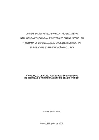 UNIVERSIDADE CASTELO BRANCO – RIO DE JANEIRO

INTELIGÊNCIA EDUCACIONAL E SISTEMA DE ENSINO / IESDE - PR

  PROGRAMA DE ESPECIALIZAÇÃO DOCENTE / CURITIBA - PR

        PÓS-GRADUAÇÃO EM EDUCAÇÃO INCLUSIVA




     A PRODUÇÃO DE VÍDEO NA ESCOLA: INSTRUMENTO
    DE INCLUSÃO E APRIMORAMENTO DO SENSO CRÍTICO.




                     Gladis Xavier Maia




                 Triunfo, RS, julho de 2005.
 