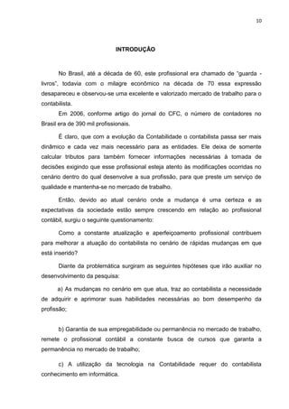 10




                              INTRODUÇÃO



       No Brasil, até a década de 60, este profissional era chamado de ―guarda -
livros‖, todavia com o milagre econômico na década de 70 essa expressão
desapareceu e observou-se uma excelente e valorizado mercado de trabalho para o
contabilista.
       Em 2006, conforme artigo do jornal do CFC, o número de contadores no
Brasil era de 390 mil profissionais.

       É claro, que com a evolução da Contabilidade o contabilista passa ser mais
dinâmico e cada vez mais necessário para as entidades. Ele deixa de somente
calcular tributos para também fornecer informações necessárias à tomada de
decisões exigindo que esse profissional esteja atento às modificações ocorridas no
cenário dentro do qual desenvolve a sua profissão, para que preste um serviço de
qualidade e mantenha-se no mercado de trabalho.

       Então, devido ao atual cenário onde a mudança é uma certeza e as
expectativas da sociedade estão sempre crescendo em relação ao profissional
contábil, surgiu o seguinte questionamento:

       Como a constante atualização e aperfeiçoamento profissional contribuem
para melhorar a atuação do contabilista no cenário de rápidas mudanças em que
está inserido?

       Diante da problemática surgiram as seguintes hipóteses que irão auxiliar no
desenvolvimento da pesquisa:

      a) As mudanças no cenário em que atua, traz ao contabilista a necessidade
de adquirir e aprimorar suas habilidades necessárias ao bom desempenho da
profissão;


       b) Garantia de sua empregabilidade ou permanência no mercado de trabalho,
remete o profissional contábil a constante busca de cursos que garanta a
permanência no mercado de trabalho;

       c) A utilização da tecnologia na Contabilidade requer do contabilista
conhecimento em informática.
 