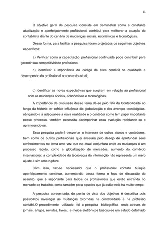 11



        O objetivo geral da pesquisa consiste em demonstrar como a constante
 atualização e aperfeiçoamento profissional contribui para melhorar a atuação do
 contabilista diante do cenário de mudanças sociais, econômicas e tecnológicas.

        Dessa forma, para facilitar a pesquisa foram projetados os seguintes objetivos
 específicos:

        a) Verificar como a capacitação profissional continuada pode contribuir para
garantir sua competitividade profissional

        b) Identificar a importância do código de ética contábil na qualidade e
desempenho do profissional no contexto atual;



        c) Identificar as novas expectativas que surgiram em relação ao profissional
     com as mudanças sociais, econômicas e tecnológicas.

        A importância da discussão desse tema dá-se pelo fato da Contabilidade ao
 longo da história ter sofrido influência da globalização e dos avanços tecnológicos,
 obrigando-a a adequar-se a nova realidade e o contador como tem papel importante
 nesse processo, também necessita acompanhar essa evolução reciclando-se e
 aprimorando-se.

        Essa pesquisa poderá despertar o interesse de outros alunos e contadores,
 bem como de outros profissionais que anseiam pelo desejo de aprofundar seus
 conhecimentos no tema uma vez que na atual conjuntura onde as mudanças é um
 processo rápido, como a globalização de mercados, aumento do comércio
 internacional, a complexidade da tecnologia da informação não representa um mero
 ajuste e sim uma ruptura.

        Com     isso,   faz-se   necessário   que   o   profissional   contábil   busque
 aperfeiçoamento contínuo, aumentando dessa forma o foco de discussão do
 assunto, que é importante para todos os profissionais que estão entrando no
 mercado de trabalho, como também para aqueles que já estão nele há muito tempo.

        A pesquisa apresentada, do ponto de vista dos objetivos é descritiva pois
 possibilitou investigar as mudanças ocorridas na contabilidade e na profissão
 contábil.O procedimento utilizado foi a pesquisa bibliográfica onde através de
 jornais, artigos, revistas, livros, e meios eletrônicos buscou-se um estudo detalhado
 
