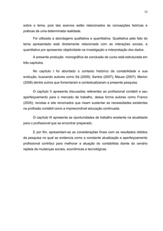 12



sobre o tema, pois tais acervos estão relacionados ás concepções teóricas e
práticas de uma determinada realidade.

       Foi utilizada a abordagens qualitativa e quantitativa. Qualitativa pelo fato do
tema apresentado está diretamente relacionada com as interações sociais, e
quantitativo por apresentar objetividade na investigação e interpretação dos dados.

       A presente produção monográfica de conclusão de curso está estruturada em
três capítulos.

       No capítulo I foi abordado o contexto histórico da contabilidade e sua
evolução, buscando autores como Sá (2009); Santos (2007); Mauss (2007); Marion
(2008) dentre outros que fomentaram e contextualizaram a presente pesquisa.

       O capítulo II apresenta discussões referentes ao profissional contábil e seu
aperfeiçoamento para o mercado de trabalho, dessa forma autores como Franco
(2000); revistas e site renomados que visam sustentar as necessidades existentes
na profissão contábil como a imprescindível educação continuada.

       O capítulo III apresenta as oportunidades de trabalho existente na atualidade
para o profissional que se encontrar preparado.

       E por fim, apresentam-se as considerações finais com os resultados obtidos
da pesquisa no qual se evidencia como a constante atualização e aperfeiçoamento
profissional contribui para melhorar a atuação do contabilista diante do cenário
repleta de mudanças sociais, econômicas e tecnológicas.
 