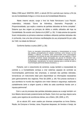 14



Meles (1950 apud. SANTOS, 2007), o século XIII foi o período que marcou o fim da
era da Contabilidade Antiga e o início da era da Contabilidade Moderna.

      Neste mesmo século, surge o livro do frade franciscano Luca Paccioli,
matemático,    intitulado      ―Suma      de     Aritmética,     Geometria       Proporção       e
Proporcionalidade, que expôs o sistema de partidas dobradas de forma completa‖.
Sistema que deu origem ao principio de débito e crédito utilizados até hoje na
Contabilidade. De acordo com Santos et al (2007, p. 30): ―A data precisa de quando
foram introduzidos os primeiros sistemas contábeis utilizando partidas dobradas não
é conhecida, mas uma das primeiras manifestações de uso empresarial foi por volta
de 1340, na cidade de Gênova‖.

      Conforme Santos e outros (2007, p. 29):


                        Como os mercados consumidores cresceram e transcenderam os muros
                        das cidades, principalmente em cidades marítimas, como Veneza, no mar
                        Adriático, e Gênova, no terreno, tanto comerciantes como consumidores
                        necessitavam de controle de suas mercadorias e de seus negócios. O fluxo
                        de dinheiro envolvido nessas transações aos poucos foi tomando vulto,
                        surgindo então, a necessidade de controle de entradas e saídas de caixa. A
                        Contabilidade, naturalmente, foi criando sistemas para o controle de toda a
                        movimentação patrimonial dessas empresas [...].


      Portanto, com o crescimento do comércio, surgiu também a necessidade de
controle e, a Contabilidade começa a criar sistemas capazes de controlar as
movimentações patrimoniais das empresas, a exemplo das partidas dobradas,
tornando-se um instrumento ideal para disponibilizar as informações necessárias
para gerenciamento dos negócios. Para Sá (2009, p. 26) ―Era preciso escriturar o
que acontecia no mundo dos negócios com maior clareza e segurança, explicando
contabilmente tanto a origem quanto o efeito de cada ocorrência havida com a
riqueza patrimonial‖.

     Com o uso do processo das partidas dobradas passou-se a exigir também um
livro Mestre denominado posteriormente de Razão. Outro livro que logo depois seria
usado, para registros de ocorrências diárias, era o Diário. (SÁ, 2009, p. 27).

      Já no século XIV, eram usados por diversas companhias os livros Diários,
Razão, de Compras e Vendas, caixa, Pequenas despesas, de Vendas e Varejo, de
 