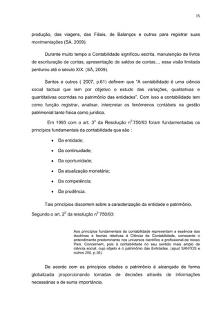15



produção, das viagens, das Filiais, de Balanços e outros para registrar suas
movimentações (SÁ, 2009).

      Durante muito tempo a Contabilidade significou escrita, manutenção de livros
de escrituração de contas, apresentação de saldos de contas..., essa visão limitada
perdurou até o século XIX. (SÀ, 2009).

      Santos e outros ( 2007, p.61) definem que ―A contabilidade é uma ciência
social tactual que tem por objetivo o estudo das variações, qualitativas e
quantitativas ocorridas no patrimônio das entidades‖. Com isso a contabilidade tem
como função registrar, analisar, interpretar os fenômenos contábeis na gestão
patrimonial tanto física como jurídica.

        Em 1993 com o art. 3o da Resolução n0-750/93 foram fundamentadas os
princípios fundamentais da contabilidade que são :

              Da entidade;

              Da continuidade;

              Da oportunidade;

              Da atualização monetária;

              Da competência;

              Da prudência.

      Tais princípios discorrem sobre a caracterização da entidade e patrimônio.

Segundo o art. 20 da resolução n0 750/93:


                      Aos princípios fundamentais da contabilidade representam a essência das
                      doutrinas e teorias relativas à Ciência da Contabilidade, consoante o
                      entendimento predominante nos universos científico e profissional de nosso
                      País. Concernem, pois à contabilidade no seu sentido mais amplo de
                      ciência social, cujo objeto é o patrimônio das Entidades. (apud SANTOS e
                      outros 200, p.36).


      De acordo com os princípios citados o patrimônio é alcançado de forma
globalizada   proporcionando     tomadas de         decisões através        de   informações
necessárias e de suma importância.
 