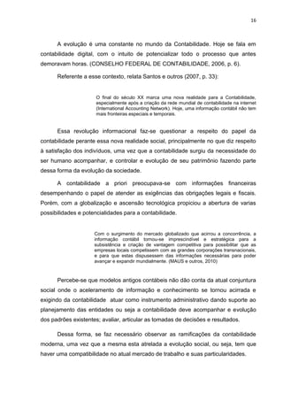 16



      A evolução é uma constante no mundo da Contabilidade. Hoje se fala em
contabilidade digital, com o intuito de potencializar todo o processo que antes
demoravam horas. (CONSELHO FEDERAL DE CONTABILIDADE, 2006, p. 6).

      Referente a esse contexto, relata Santos e outros (2007, p. 33):


                      O final do século XX marca uma nova realidade para a Contabilidade,
                      especialmente após a criação da rede mundial de contabilidade na internet
                      (International Accounting Network). Hoje, uma informação contábil não tem
                      mais fronteiras especiais e temporais.


      Essa revolução informacional faz-se questionar a respeito do papel da
contabilidade perante essa nova realidade social, principalmente no que diz respeito
à satisfação dos indivíduos, uma vez que a contabilidade surgiu da necessidade do
ser humano acompanhar, e controlar e evolução de seu patrimônio fazendo parte
dessa forma da evolução da sociedade.

      A contabilidade a priori preocupava-se com informações financeiras
desempenhando o papel de atender as exigências das obrigações legais e fiscais.
Porém, com a globalização e ascensão tecnológica propiciou a abertura de varias
possibilidades e potencialidades para a contabilidade.


                     Com o surgimento do mercado globalizado que acirrou a concorrência, a
                     informação contábil tornou-se imprescindível e estratégica para a
                     subsistência e criação de vantagem competitiva para possibilitar que as
                     empresas locais competissem com as grandes corporações transnacionais,
                     e para que estas dispusessem das informações necessárias para poder
                     avançar e expandir mundialmente. (MAUS e outros, 2010)



      Percebe-se que modelos antigos contábeis não dão conta da atual conjuntura
social onde o aceleramento de informação e conhecimento se tornou acirrada e
exigindo da contabilidade atuar como instrumento administrativo dando suporte ao
planejamento das entidades ou seja a contabilidade deve acompanhar e evolução
dos padrões existentes; avaliar, articular as tomadas de decisões e resultados.

      Dessa forma, se faz necessário observar as ramificações da contabilidade
moderna, uma vez que a mesma esta atrelada a evolução social, ou seja, tem que
haver uma compatibilidade no atual mercado de trabalho e suas particularidades.
 