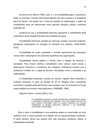 18



         De acordo com Marion (1998, p 29), ―[...] é a contabilidade geral, necessária a
todas as empresas. Fornece informações básicas aos seus usuários e é obrigatória
para fins fiscais‖. De acordo com a área de atuação da organização, o objeto da
contabilidade pode ser denominado como agrícola, bancária, pública, comercial,
hospitalar etc.

         Evidencia-se que a contabilidade financeira representa a contabilidade geral
mostrando a atual situação financeira das entidades em geral.

         Contabilidade Gerencial; consiste em mensurar, analisar, acumular avaliando,
planejando interpretando as tomadas de decisões dos gestores. (ADELEGAN,
2010).

         Contabilidade de custo; possibilita o controle operacional das empresas,
mensurando o desempenho de cada área especificas nas organizações.

         Contabilidade Social; objetiva o estudo entre a relação de empresa e
sociedade. Para Arnosti (2000),a contabilidade como ciência social estuda o
desempenho financeiro e econômico das entidades. Entende-se também que o
profissional contábil tem o papel de fornecer informações entre a sociedade e as
organizações.

         A contabilidade Ambiental; consiste em orientar, registrar fatos referentes a
proteção ambiental. A partir da década de 50 as relações entre crescimento
econômico e questão ambiental ficaram mais estreitas, mas só na década de 70 que
essas relações se tornaram mais significativa. (DONAIRE, 1999).

         Segundo Santos e outros (2001,p. 91):


                       A contabilidade ambiental é o estudo do patrimônio ambiental (bens, direitos
                       e obrigações ambientais) das entidades. Tem como objetivo fornecer aos
                       seus usuários informações sobre os eventos ambientais que causam
                       modificações na situação patrimonial, realizando a sua identificação,
                       mensuração e evidenciação.


     Para o autor a contabilidade é uma poderosa aliada na conservação do meio
ambiente, pois a mesma garante uma relação com as regulamentações existentes.
O autor também afirma que apenas 20% das empresas brasileiras utilizam a
contabilidade ambiental.
 