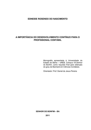 EDNEIDE ROSENDO DO NASCIMENTO




A IMPORTÂNCIA DO DESENVOLVIMENTO CONTÍNUO PARA O
              PROFISSIONAL CONTÁBIL




                     Monografia apresentada à Universidade do
                     Estado da Bahia – UNEB, Campus VII,Senhor
                     do Bonfim, como requisito final para obtenção
                     do grau de Bacharel em Ciências Contábeis.

                     Orientador: Prof. Daniel de Jesus Pereira




               SENHOR DO BONFIM – BA

                       2011
 