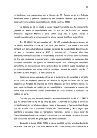 20



contabilidade, que predominou até a década de 50. Depois surgiu a influência
americana onde o principio baseava-se em conceitos teóricos que exaltava o
desenvolvimento prático da contabilidade. (REIS e outros, 2010).

       Na década de 90 foi criada a escola neopatrimonialista, que foi inteiramente
galgada na teoria da contabilidade que por sua vez foi fundada por teorias
anteriores. Segundo Martins e Silva (2007 apud Reis e outros, 2010), o
neopatrimonialismo foi a primeira doutrina a fixar valores filosóficos e científicos.

       Em 27.5.2009, foi sancionadaa lei 11.941/09 resultado da conversão em lei
da Medida Provisória nº 449, de 3.12.2008 (―MP 449/08‖ ) que refere a natureza
contábil, tem como atual objetivo atualizar as regras da contabilidade determinando
de   vez a    harmonia     entre   o   IFRS    (   International   Financial   Reporting
Standard),internacionalizando a contabilidade brasileira de acordo com os moldes
do ifrs tais mudanças proporcionaram          maior responsabilidade na aplicação dos
princípios contábeis, divulgando as demonstrações            das informações contábeis
como forma de transparência para o publico.Essa lei também busca neutralizar os
impactos da adoção dos novos critérios contábeis no qual foi instiuído pela lei no
11.638/07 e pelos artigos 37 e 38 da própria lei.

       Decorrente dessa alteração atrela-se o surgimento de conceitos e controle
sobre quais as empresas precisam se adaptar as regras impostas pela lei que
especifica as funções da empresa de forma adequada ao novo contexto social, ou
seja, acompanhando as mudanças da contabilidade, promovendo a mesma de
forma mais transparentes dando credibilidade as suas funções e confiança ao
público em geral.

       Outra lei que vem trazendo benefício ao universo contábil é a lei no12. 249/10
que foi sancionada no dia 11 de julho de 2010 . A referida lei atualiza a profissão
contábil instituindo benefícios a classe; nesse artigo consta o Exame de Suficiência
que de acordo com o Conselho Federal de Contabilidade ( CFC) órgão que
coordena e congrega todos os Conselhos Regionais,              sendo o órgão maior da
Contabilidade no Brasil e de natureza normativa e que visa avaliar os conhecimentos
dos estudantes do curso de graduação de ciência contábeis.

       Segundo o Jornal CFC,( 2010), a classe contábil venceu uma luta bastante
esperada uma vez que com esse exame é tido como pré-requisito importante a
 