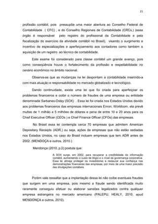 21



profissão contábil, pois   pressupõe uma maior abertura ao Conselho Federal de
Contabilidade ( CFC) , e do Conselho Regionais de Contabilidade (CRCs,) (esse
órgão é responsável        pelo registro do profissional da Contabilidade e pela
fiscalização do exercício da atividade contábil no Brasil), visando o surgimento e
incentivo de especializações e aperfeiçoamento aos contadores como também a
aquisição de um registro ao técnico de contabilidade.

      Este exame foi considerado para classe contábil um grande avanço, pois
como conseqüência houve o fortalecimento da profissão e respeitabilidade no
cenário econômico no âmbito nacional.

      Observa-se que as mudanças na lei despontam a contabilidade inserindo-a
com mais atuação e responsabilidade no mercado globalizado e tecnológico.

      Dando continuidade, existe uma lei que foi criada para aperfeiçoar os
problemas financeiros e coibir o número de fraudes de uma empresa ou entidade
denominada Sarbanes-Oxley (SOX) . Essa lei foi criada nos Estados Unidos devido
aos problemas financeiros das empresas internacionais Enron, Worldcom, ela prevê
multas de 1 milhão a 5 milhões de dólares e pena de entre 10 e 20 anos para os
Chief Executive Officer (CEOs ) e Chief Finance Officer (CFOs) das empresas.

       No Brasil essa lei contempla cerca 70 empresas que admitem American
Depositary Receipts (ADR,) ou seja, ações de empresas que não estão sediadas
nos Estados Unidos, no caso do Brasil incluem empresas que tem ADR antes de
2002. (MENDOÇA e outros, 2010.)

       Mendonça (2010, p.2) postula que:

                     A SOX surge, em 2002, para recuperar a credibilidade da informação
                     contábil, aumentando o custo de litígio e o nível de governança corporativa.
                     Essa lei almeja proteger os investidores e restaurar sua confiança nas
                     demonstrações financeiras das empresas, por meio de uma maior precisão
                     das divulgações contábeis.



      Porém vale ressaltar que a implantação dessa lei não coíbe eventuais fraudes
que surgem em uma empresa, pois mesmo a fraude sendo identificada muito
raramente conseguiu efetuar ou elaborar sansões legalizados contra qualquer
empresa estrangeira no mercado americano (PALEPU; HEALY, 2010, apud
MENDONÇA e outros, 2010).
 