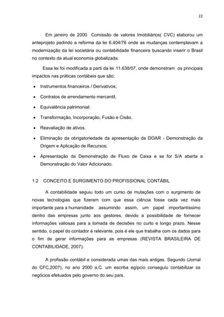 22



        Em janeiro de 2000 Comissão de valores Imobiliários( CVC) elaborou um
anteprojeto pedindo a reforma da lei 6.404/76 onde as mudanças contemplavam a
modernização da lei societária ou contabilidade financeira buscando inserir o Brasil
no contexto da atual economia globalizada.

       Essa lei foi modificada a parti da lei 11.638/07, onde demonstram os principais
impactos nas práticas contábeis que são:

      Instrumentos financeiros / Derivativos;

      Contratos de arrendamento mercantil;

      Equivalência patrimonial;

      Transformação, Incorporação, Fusão e Cisão.

      Reavaliação de ativos.

      Eliminação da obrigatoriedade da apresentação da DOAR - Demonstração da
      Origem e Aplicação de Recursos;

      Apresentação da Demonstração de Fluxo de Caixa e se for S/A aberta a
      Demonstração do Valor Adicionado.


1.2    CONCEITO E SURGIMENTO DO PROFISSIONAL CONTÁBIL

        A contabilidade seguiu todo um curso de mutações com o surgimento de
novas tecnologias que fizeram com que essa ciência fosse cada vez mais
importante para a humanidade       assumindo assim, um papel importantíssimo
dentro das empresas junto aos gestores, devido a possibilidade de fornecer
informações valiosas para a tomada de decisões no curto e longo prazo. Nesse
sentido, o papel do contador é relevante, pois é ele que trabalha com os dados para
o fim de gerar informações para as empresas (REVISTA BRASILEIRA DE
CONTABILIDADE, 2007).

        A profissão contábil e considerada umas das mais antigas. Segundo (Jornal
do CFC,2007), no ano 2000 a.C. um escriba egípcio conseguiu contabilizar os
negócios efetuados pelo governo do seu país.
 