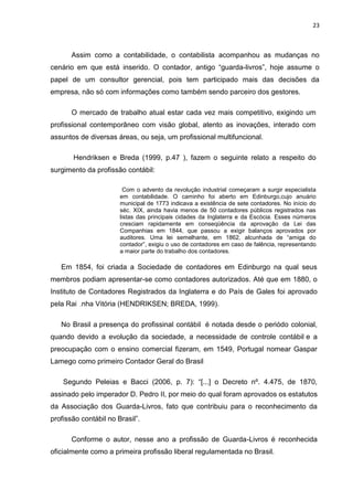 23



       Assim como a contabilidade, o contabilista acompanhou as mudanças no
cenário em que está inserido. O contador, antigo ―guarda-livros‖, hoje assume o
papel de um consultor gerencial, pois tem participado mais das decisões da
empresa, não só com informações como também sendo parceiro dos gestores.

       O mercado de trabalho atual estar cada vez mais competitivo, exigindo um
profissional contemporâneo com visão global, atento as inovações, interado com
assuntos de diversas áreas, ou seja, um profissional multifuncional.

       Hendriksen e Breda (1999, p.47 ), fazem o seguinte relato a respeito do
surgimento da profissão contábil:

                         Com o advento da revolução industrial começaram a surgir especialista
                       em contabilidade. O caminho foi aberto em Edinburgo,cujo anuário
                       municipal de 1773 indicava a existência de sete contadores. No início do
                       séc. XIX, ainda havia menos de 50 contadores públicos registrados nas
                       listas das principais cidades da Inglaterra e da Escócia. Esses números
                       cresciam rapidamente em conseqüência da aprovação da Lei das
                       Companhias em 1844, que passou a exigir balanços aprovados por
                       auditores. Uma lei semelhante, em 1862, alcunhada de ―amiga do
                       contador‖, exigiu o uso de contadores em caso de falência, representando
                       a maior parte do trabalho dos contadores.

   Em 1854, foi criada a Sociedade de contadores em Edinburgo na qual seus
membros podiam apresentar-se como contadores autorizados. Até que em 1880, o
Instituto de Contadores Registrados da Inglaterra e do País de Gales foi aprovado
pela Rai .nha Vitória (HENDRIKSEN; BREDA, 1999).

   No Brasil a presença do profissinal contábil é notada desde o periódo colonial,
quando devido a evolução da sociedade, a necessidade de controle contábil e a
preocupação com o ensino comercial fizeram, em 1549, Portugal nomear Gaspar
Lamego como primeiro Contador Geral do Brasil

    Segundo Peleias e Bacci (2006, p. 7): ―[...] o Decreto nº. 4.475, de 1870,
assinado pelo imperador D. Pedro II, por meio do qual foram aprovados os estatutos
da Associação dos Guarda-Livros, fato que contribuiu para o reconhecimento da
profissão contábil no Brasil‖.

       Conforme o autor, nesse ano a profissão de Guarda-Livros é reconhecida
oficialmente como a primeira profissão liberal regulamentada no Brasil.
 
