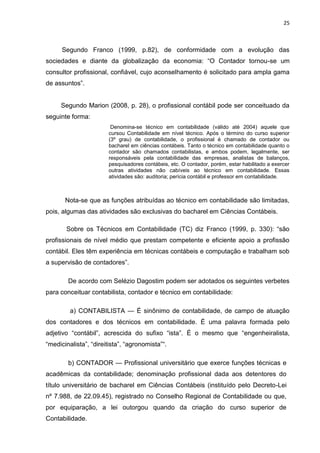 25



      Segundo Franco (1999, p.82), de conformidade com a evolução das
sociedades e diante da globalização da economia: ―O Contador tornou-se um
consultor profissional, confiável, cujo aconselhamento é solicitado para ampla gama
de assuntos‖.


     Segundo Marion (2008, p. 28), o profissional contábil pode ser conceituado da
seguinte forma:
                        Denomina-se técnico em contabilidade (válido até 2004) aquele que
                       cursou Contabilidade em nível técnico. Após o término do curso superior
                       (3º grau) de contabilidade, o profissional é chamado de contador ou
                       bacharel em ciências contábeis. Tanto o técnico em contabilidade quanto o
                       contador são chamados contabilistas, e ambos podem, legalmente, ser
                       responsáveis pela contabilidade das empresas, analistas de balanços,
                       pesquisadores contábeis, etc. O contador, porém, estar habilitado a exercer
                       outras atividades não cabíveis ao técnico em contabilidade. Essas
                       atividades são: auditoria; perícia contábil e professor em contabilidade.



       Nota-se que as funções atribuídas ao técnico em contabilidade são limitadas,
pois, algumas das atividades são exclusivas do bacharel em Ciências Contábeis.

       Sobre os Técnicos em Contabilidade (TC) diz Franco (1999, p. 330): ―são
profissionais de nível médio que prestam competente e eficiente apoio a profissão
contábil. Eles têm experiência em técnicas contábeis e computação e trabalham sob
a supervisão de contadores‖.

        De acordo com Selézio Dagostim podem ser adotados os seguintes verbetes
para conceituar contabilista, contador e técnico em contabilidade:

         a) CONTABILISTA — É sinônimo de contabilidade, de campo de atuação
dos contadores e dos técnicos em contabilidade. É uma palavra formada pelo
adjetivo ―contábil‖, acrescida do sufixo ―ista‖. É o mesmo que ―engenheiralista,
―medicinalista‖, ―direitista‖, ―agronomista‖―.

        b) CONTADOR — Profissional universitário que exerce funções técnicas e
acadêmicas da contabilidade; denominação profissional dada aos detentores do
título universitário de bacharel em Ciências Contábeis (instituído pelo Decreto-Lei
nº 7.988, de 22.09.45), registrado no Conselho Regional de Contabilidade ou que,
por equiparação, a lei outorgou quando da criação do curso superior de
Contabilidade.
 